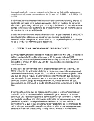 de antecedentes legales en nuestro ordenamiento jurídico que han dado validez a documentos
en medios no tradicionales como por ejemplo los Decretos 1487 de 1999, 2150 de 1995 y 1818
de 1998.

Se detiene particularmente en la noción de equivalente funcional y explica su
contenido con base en la guía de aplicación de la ley modelo de comercio
electrónico, para luego afirmar que con la ley colombiana no se varía en este
campo ningún aspecto sustancial de procedimiento y que en manera alguna
se requiere de una ley estatutaria.
Señala finalmente que el "mandamiento escrito" a que se refiere el artículo 28
constitucional es objeto de un sinnúmero de normas nacionales e
internacionales que guían su interpretación con papel o sin papel, por lo que
no es la ley 527 de 1999 la que lo desarrolla.
I.

CONCEPTO DEL PROCURADOR GENERAL DE LA NACION

El Procurador General de la Nación, mediante concepto No. 2487, recibido en
la Secretaría de la Corte Constitucional el 20 de marzo del año 2001,
presenta escrito frente al proceso de la referencia y solicita a la Corte declarar
exequible el artículo 6º de la Ley 527 de 1999, con base en las siguientes
consideraciones:
Señala que, de conformidad con el expediente legislativo de la Ley 527 de
1999, el ámbito de aplicación de la ley si bien es un poco más amplio que el
del comercio electrónico, no por ello contraría el ordenamiento superior, toda
vez que se limita a regular el valor jurídico de la información que se maneja
por ese medio, lo que, además, ayuda a precisar el tema en el capítulo VIII
del título XIII del Código de Procedimiento Civil, en los términos en que,
según afirma, se pronunció la Corte Constitucional en la sentencia C-662 de
200.
De otra parte, estima que es necesario diferenciar el término "información",
contenido en la norma demandada y que restringe su alcance, de lo que
constituye una "actuación judicial o administrativa." En su criterio, la norma
demandada se refiere a la información entendida como un documento, que
puede ser aportado como prueba de un hecho a un proceso judicial o
administrativo, y que regula el valor jurídico y probatorio de los mensajes de
datos, sin que sea posible extender su alcance a las actuaciones procesales
establecidas en la Constitución y la ley y mucho menos al mandamiento

 
