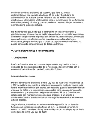 escrito de que trata el artículo 28 superior, que tiene su propia
reglamentación, por ejemplo, el artículo 95 de la Ley Estatutaria de
Administración de Justicia, que se refiere al uso de medios técnicos,
electrónicos, informáticos y telemáticos para el cumplimiento de las funciones
de los despachos judiciales, y que no puede ser desconocido por una norma
ordinaria como la que se estudia.
De manera pues que, dado que el actor yerra en sus apreciaciones y
planteamientos, al punto que se evidencia confusión, no considera necesario
analizar el cargo sobre la exigencia del artículo 152 constitucional, que invoca
como vulnerado, en relación con las materias reservadas a las leyes
estatutarias, porque es claro que la orden de captura o de allanamiento no
puede ser suplida por un mensaje de datos electrónico.
VI. CONSIDERACIONES Y FUNDAMENTOS
1. Competencia
La Corte Constitucional es competente para conocer y decidir sobre la
demanda de inconstitucionalidad de la referencia, de conformidad con el
numeral 4º del artículo 241 de la Constitución Política.
2.La materia sujeta a examen

Para el demandante el artículo 6 de la Ley 527 de 1999 viola los artículos 28
y 152 de la Carta por cuanto al establecer que cuando cualquier norma exija
que la información conste por escrito, ese requisito quedará satisfecho con un
mensaje de datos si la información es accesible para su posterior consulta,
se entendería que el requisito exigido en el artículo 28 de la Constitución,
relacionado con mandamiento escrito para proceder a un arresto o
allanamiento estaría satisfecho con un mensaje de datos en los términos del
artículo atacado.
Según el actor, tratándose en este caso de la regulación de un derecho
fundamental consagrado en el artículo 28 C.P. –la libertad personal-, la
norma ha debido ser objeto de ley estatutaria y no de una simple ley ordinaria
como sucede con la Ley 527 de 1999.

 