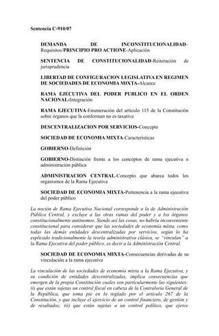 Sentencia C-910/07
DEMANDA DE INCONSTITUCIONALIDAD-
Requisitos/PRINCIPIO PRO ACTIONE-Aplicación
SENTENCIA DE CONSTITUCIONALIDAD-Reiteración de
jurisprudencia
LIBERTAD DE CONFIGURACION LEGISLATIVA EN REGIMEN
DE SOCIEDADES DE ECONOMIA MIXTA-Alcance
RAMA EJECUTIVA DEL PODER PUBLICO EN EL ORDEN
NACIONAL-Integración
RAMA EJECUTIVA-Enumeración del artículo 115 de la Constitución
sobre órganos que la conforman no es taxativa
DESCENTRALIZACION POR SERVICIOS-Concepto
SOCIEDAD DE ECONOMIA MIXTA-Características
GOBIERNO-Definición
GOBIERNO-Distinción frente a los conceptos de rama ejecutiva o
administración pública
ADMINISTRACION CENTRAL-Concepto que abarca todos los
organismos de la Rama Ejecutiva
SOCIEDAD DE ECONOMIA MIXTA-Pertenencia a la rama ejecutiva
del poder público
La noción de Rama Ejecutiva Nacional corresponde a la de Administración
Pública Central, y excluye a las otras ramas del poder y a los órganos
constitucionalmente autónomos. Siendo así las cosas, no habría inconveniente
constitucional para considerar que las sociedades de economía mixta, como
todas las demás entidades descentralizadas por servicios, según lo ha
explicado tradicionalmente la teoría administrativa clásica, se “vinculan” a
la Rama Ejecutiva del poder público, es decir a la Administración Central.
SOCIEDAD DE ECONOMIA MIXTA-Consecuencias derivadas de su
vinculación a la rama ejecutiva
La vinculación de las sociedades de economía mixta a la Rama Ejecutiva, y
su condición de entidades descentralizadas, implica consecuencias que
emergen de la propia Constitución cuales son particularmente las siguientes:
(i) que están sujetas un control fiscal en cabeza de la Contraloría General de
la República, que toma pie en lo reglado por el artículo 267 de la
Constitución, y que incluye el ejercicio de un control financiero, de gestión y
de resultados; (ii) que están sujetas a un control político, que ejerce
 