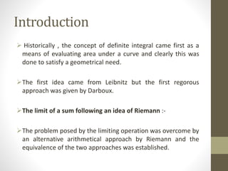 Introduction
 Historically , the concept of definite integral came first as a
means of evaluating area under a curve and clearly this was
done to satisfy a geometrical need.
The first idea came from Leibnitz but the first regorous
approach was given by Darboux.
The limit of a sum following an idea of Riemann :-
The problem posed by the limiting operation was overcome by
an alternative arithmetical approach by Riemann and the
equivalence of the two approaches was established.
 