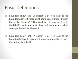 Basic Definitions
1) Bounded about set A subset E of R is said to be
bounded above if there exist some real number X such
that a ≤x , for all a∈E .That is all the elements of E lie to
the left if x , upto x atmost . Any such number x is called
an upper bound for the set E .
2) Bounded below set A subset E of R is said to be
bounded below if there exist some real number x such
that x≤ a , for all a∈E.
 