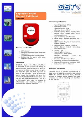 Explosion Proof
Manual Call Point
C-9201Ex
Technical Specifications
•
•

•

•
•
•

Features and Benefits
1.
2.
3.
4.

LED indicator
Two plug-in constructions allow easy
installation.
Utilized independent output contact
Initiated by fire alarm point using
I-9332Ex Interface

Description
C-9201(Ex) Explosion Proof Manual Call Point
is designed for the purpose of raising an
alarm manually once verification of a fire or
emergency condition exists, by pressing the
non breakable glass and alarm signal can be
sent to the controller. After receiving the
alarm signal, the controller will show the
number of LD-8332 Interface connecting with
the MCP, and vocalize alarm sound. This MCP
is intrinsically safe type, is suitable in
inflammable and hazardous places in
petroleum and chemical industries.

•
•
•
•

•
•
•
•

Operating Voltage: 24Vdc
Operating Current:
Standby Current: 0mA
Alarming Current≤30mA
Output Capacity: Rating DC60V/100mA
passive output contact signal, contact
resistance≤100mΩ
Type of Initiating Part: Reusable
Reset Mode: Manually resuming by a
sucker
LED indicator: Red, not lit when normal,
lit after alarming.
Explosion-proof Marking: ExibIICT6
Safety Barrier Output Parameters:
Uo+28V, Io=93mA
Wiring: 1 Pair
Operating Environment:
Temperature: -10ºC+50 ºC
Relative
Humidity:
≤95%,
no
condensation
Mounting Hole Distance: 65mm
Dimension: 90mm×122mm×48.5mm
Degree of Protection of Enclosure: IP40
Material and Colour: ABS, red

Call Point Installation
The MCP should be installed complied with all
local codes or NFPA 72 National Fire Alarm Code,
NFPA 70 National Electrical Code, BS5839,
EN54.It is installed onto a standard one gang
electrical box with a mounting hole that have
6.5cm spacing.
65

 