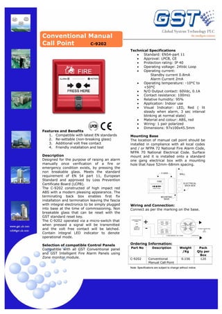 Conventional Manual
Call Point
C-9202

Features and Benefits
1. Compatible with latest EN standards
2. Re-settable (non-breaking glass)
3. Additional volt free contact
4. Friendly installation and test

Selection of compatible Control Panels
Compatible with all GST Conventional panel
and GST Intelligent Fire Alarm Panels using
Zone monitor module.

Mounting Base
The location of manual call point should be
installed in compliance with all local codes
and / or NFPA 72 National Fire Alarm Code,
NFPA 70 National Electrical Code. Surface
mount and it is installed onto a standard
one gang electrical box with a mounting
hole that have 52mm~68mm spacing.
C−9202

WALL

FIRE
ALARM

ELECTRICAL
BACK BOX

ACTION

PRESS HERE

MOUNTING
BASE

Wiring and Connection:
Connect as per the marking on the base.
CONVENTIONAL
PANEL
OR

+

Description
Designed for the purpose of raising an alarm
manually once verification of a fire or
emergency condition exists, by pressing the
non breakable glass. Meets the standard
requirement of EN 54 part 11, European
Standard and approved by Loss Prevention
Certificate Board (LCPB).
The C-9202 constructed of high impact red
ABS with a modern pleasing appearance. The
terminating back box enables first fix
installation and termination leaving the fascia
with integral electronics to be simply plugged
into base at the time of commissioning. Non
breakable glass that can be reset with the
GST standard reset key.
The C-9202 operated via a micro-switch that
when pressed a signal will be transmitted
and the volt free contact will be latched.
Contain integral LED indicator to denote
operational mode.

Technical Specifications
•
Standard: EN54-part 11
•
Approval: LPCB, CE
•
Protection rating: IP 40
•
Operating voltage: 24Vdc Loop
•
Operating current:
Standby current 0.8mA
Alarm Current 2mA
•
Operating temperature: -10°C to
+50°C
•
N/O Output contact: 60Vdc, 0.1A
•
Contact resistance: 100mΩ
•
Relative humidity: 95%
•
Application: Indoor use
•
Visual Indicator: LED, Red ( lit
steady when alarm, 3 sec interval
blinking at normal state)
•
Material and colour: ABS, red
•
Wiring: 1 pair polarized
•
Dimensions: 97x100x45.5mm

ZONE
MONITOR
MODULE

−

1

2

4

3

K1 K2

I+

I−

O− 0+

C−9202 MANUAL CALL POINT

TO NEXT DETECTOR
OR
AEOL

DETECTOR

Ordering Information:
Part No

C-9202

Description

Weight
/Kg

Conventional
Manual Call Point

0.156

Note: Specifications are subject to change without notice.

Pack
Qty per
Box
120

 