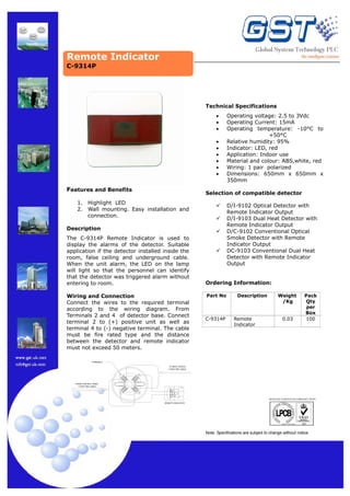 Remote Indicator
C-9314P

Technical Specifications
•
•
•
•
•
•
•
•
•

Features and Benefits
1.
2.

Operating voltage: 2.5 to 3Vdc
Operating Current: 15mA
Operating temperature: -10°C to
+50°C
Relative humidity: 95%
Indicator: LED, red
Application: Indoor use
Material and colour: ABS,white, red
Wiring: 1 pair polarized
Dimensions: 650mm x 650mm x
350mm

Selection of compatible detector

Highlight LED
Wall mounting. Easy installation and
connection.

D/I-9102 Optical Detector with
Remote Indicator Output
D/I-9103 Dual Heat Detector with
Remote Indicator Output
D/C-9102 Conventional Optical
Smoke Detector with Remote
Indicator Output
DC-9103 Conventional Dual Heat
Detector with Remote Indicator
Output

Description
The C-9314P Remote Indicator is used to
display the alarms of the detector. Suitable
application if the detector installed inside the
room, false ceiling and underground cable.
When the unit alarm, the LED on the lamp
will light so that the personnel can identify
that the detector was triggered alarm without
entering to room.
Wiring and Connection
Connect the wires to the required terminal
according to the wiring diagram. From
Terminals 2 and 4 of detector base. Connect
terminal 2 to (+) positive unit as well as
terminal 4 to (-) negative terminal. The cable
must be fire rated type and the distance
between the detector and remote indicator
must not exceed 50 meters.

Ordering Information:
Part No

C-9314P

Description

Remote
Indicator

Weight
/Kg

0.03

Pack
Qty
per
Box
100

TERMINALS
TO NEXT DEVICE
1 PAIR FIRE CABLE
1

2

4

3

FROM CONTROL PANEL
1 PAIR FIRE CABLE

LED1

−

+

MANUFACTURED IN ACCORDANCE WITH
REMOTE INDICATOR

Note: Specifications are subject to change without notice.

 