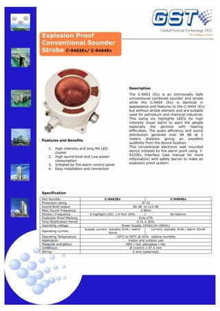 Explosion Proof
Conventional Sounder
Strobe C-9403Ex/ C-9404Ex

Description

Features and Benefits
1.
2.
3.
4.

High intensity and long life LED
cluster
High sound level and Low power
consumption
Initiated by fire alarm control panel
Easy installation and connection

The C-9403 (Ex) is an Intrinsically Safe
conventional combined sounder and strobe
while the C-9404 (Ex) is identical in
appearance and features to the C-9404 (Ex)
but without strobe element and are suitable
used for petroleum and chemical industrial.
This Using six highlights LED’s for high
intensity visual alarm to warn the people
especially the persons with hearing
difficulties. The audio efficiency and sound
distribution generate over 94 dB at 1
meters distance giving an excellent
audibility from the device location.
This conventional electronic wall mounted
device initiated by fire alarm point using I9333Ex Interface (see manual for more
information) with safety barrier to make an
explosion proof system.

Specification
Part Number
Protection rating
Sound level output
Main Sound Frequency
Strobe / Frequency
Explosion Proof Marking
Tone Modification Period
Operating voltage
Operating current
Operating Temperature
Application
Materials and colour
Dimension
Wiring

C-9403Ex

C-9404Ex
IP 33
85 dB to 115 dB
2.8Khz
6 highlight LED; 1.4 Hz± 20%
No feature
Exib□CT6
0.7s ± 20%
Power Supply 24Vdc(16~28Vdc)
Supply current: standby 5mA / alarm
current: standby 3mA / alarm 35mA
50mA
-10°C to 50°C @ 95% relative humidity
Indoor and outdoor use
ABS / red; plexiglass / red
Ø 110mm x 97.5 mm
2 wire (polarized)

 
