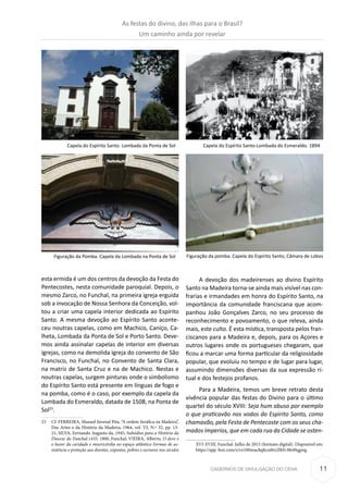 11CADERNOS DE DIVULGAÇÃO DO CEHA
esta ermida é um dos centros da devoção da Festa do
Pentecostes, nesta comunidade paroquial. Depois, o
mesmo Zarco, no Funchal, na primeira igreja erguida
sob a invocação de Nossa Senhora da Conceição, vol-
tou a criar uma capela interior dedicada ao Espírito
Santo. A mesma devoção ao Espírito Santo aconte-
ceu noutras capelas, como em Machico, Caniço, Ca-
lheta, Lombada da Ponta de Sol e Porto Santo. Deve-
mos ainda assinalar capelas de interior em diversas
igrejas, como na demolida igreja do convento de São
Francisco, no Funchal, no Convento de Santa Clara,
na matriz de Santa Cruz e na de Machico. Nestas e
noutras capelas, surgem pinturas onde o simbolismo
do Espírito Santo está presente em línguas de fogo e
na pomba, como é o caso, por exemplo da capela da
Lombada do Esmeraldo, datada de 1508, na Ponta de
Sol23
.
23	 Cf. FERREIRA, Manuel Juvenal Pita, “A ordem Seráfica na Madeira”,
Das Artes e da História da Madeira, 1964, vol. VI, N.º 32, pp. 13-
21; SILVA, Fernando Augusto da, 1945, Subsídios para a História da
Diocese do Funchal.1435, 1800, Funchal; VIEIRA, Alberto, O deve e
o haver da caridade e misericórdia no espaço atlântico Formas de as-
sistência e proteção aos doentes, expostos, pobres e escravos nos séculos
A devoção dos madeirenses ao divino Espírito
Santo na Madeira torna-se ainda mais visível nas con-
frarias e irmandades em honra do Espírito Santo, na
importância da comunidade franciscana que acom-
panhou João Gonçalves Zarco, no seu processo de
reconhecimento e povoamento, o que releva, ainda
mais, este culto. É esta mística, transposta pelos fran-
ciscanos para a Madeira e, depois, para os Açores e
outros lugares onde os portugueses chegaram, que
ficou a marcar uma forma particular da religiosidade
popular, que evoluiu no tempo e de lugar para lugar,
assumindo dimensões diversas da sua expressão ri-
tual e dos festejos profanos.
Para a Madeira, temos um breve retrato desta
vivência popular das festas do Divino para o último
quartel do século XVIII: Seja hum abuso por exemplo
o que praticavão nos vodos do Espirito Santo, como
chamavão, pela Festa de Pentecoste com os seus cha-
mados ímperios, que em cada rua da Cidade se osten-
XVI-XVIII, Funchal. Julho de 2015 (formato digital). Disponível em:
https://app. box.com/s/vx100zeac8q8cui8rz2lhfv3l649qgwg.
Capela do Espírito Santo. Lombada da Ponta de Sol
Figuração da Pomba. Capela da Lombada na Ponta de Sol
Capela do Espírito Santo-Lombada do Esmeraldo. 1894
Figuração da pomba. Capela do Espírito Santo, Câmara de Lobos
As festas do divino, das ilhas para o Brasil?
Um caminho ainda por revelar
 