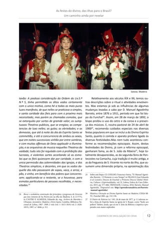 12CADERNOS DE DIVULGAÇÃO DO CEHA
tavão: A piedoza consideração da Ordem do Liv.5.º
N.º 5, tinha permittido os ditos vodos certamente
com o unico motivo, como hé a todas as mais puras
luzes manifesto, de que nelles se praticava a simples,
e santa caridade dos fieis para com o proximo mais
necessitado; mas porém as chamadas esmolas, que
se extorquiáo por sortes de gramde valor; os sump-
tuozos Theatros publicos, que se eregiao; as compe-
tencias de luxo nelles; as gulas; as ebriedades; e as
demasias, que até á noite do dia do Espirito Santo se
commetião, e até a concurrencia de ambos os sexos,
que em noites successivas vinhão por entre sombras,
e com muitas offensas de Deos applaudir a illumina-
çáo, e as orquestras de musica naquelles Theatros da
vaidade; tudo isto foi regulado com a prohibição das
lucrozas, e violentas sortes acceitando só as esmo-
las que os fieis quizessem dar por caridade, e com a
unica permissão das solemnidades das igrejas, e dos
Theatros simplices, e decentes, em que os vodos da-
quelle dia não passassem de sopas, vaca, e arroz, e
pão, e vinho, em beneficio dos pobres que concorres-
sem; applicando-se o restante, se o houvesse, para
esmolas particulares de pessoas recolhidas, e neces-
sitadas.24
24	 Breve e verdadeira construção dos princípios e progressos do Governo
que Jose Antonio de Sa Pereira fez na ilha da Madeira. S. d. (1777?),
in CASTRO E ALMEIDA, Eduardo de, org., Archivo de Marinha e
Ultramar, inventário: Madeira e Porto Santo, Coimbra, Biblioteca Na-
cional de Lisboa, 1907- 1909, 2 vols (vol. 1: 1613-1819; vol. 2: 1820-
1833), 1907, n.º 4846, p. 311.
Relativamente aos séculos XIX e XX, temos ou-
tras descrições sobre o ritual e atividades envolven-
tes. Mas estamos já sob as influências de algumas
mudanças levadas a cabo por D. Manuel Agostinho
Barreto, entre 1876 a 1911, período em que foi bis-
po do Funchal25
. Assim, em 28 de março de 1892, o
bispo proibiu o uso do cetro e da coroa e a presen-
ça dos músicos. E, noutra pastoral de 24 de abril de
190026
, recomenda cuidados especiais nas diversas
festas populares em que se inclui a do Divino Espírito
Santo, quanto à comida e aparato profano ligado às
diversas festividades.Mas nem tudo aconteceu con-
forme as recomendações episcopais. Assim, destas
festividades do Divino, já com a reforma episcopal,
ganharam fama, as de S. João da Ribeira27
, hoje to-
talmente desaparecidas, as da segunda-feira de Pen-
tecostes na Camacha, cuja tradição é muito antiga, e
as da freguesia de S. Vicente no norte da ilha, que as-
sumem uma dimensão própria, na aproximação dos
25	 Sobre este bispo. Cf. COELHO, Francisco Senra, “D. Manuel Agosti-
nho Barreto – O Homem e o seu Tempo”, in FRANCO, José Eduardo
et al. (coord.), Diocese do Funchal: a Primeira Diocese Global: Histó-
ria, Cultura e Espiritualidades, vol. II, Lisboa, Esfera da Caos Edito-
res, 2015, pp. 577-606; TRINDADE, Cristina, 2016, Barreto, Manuel
Agostinho. Disponível em: http://aprenderamadeira.net/barreto-
-manuel-agostinho/.
26	 História e Devoção ao Divino Espirito Santo no Madeiro, CEHA-SR-
TC, Funchal 2001, pp. 152-156.
27	O Diário de Notícias (n.º 183, 26 de maio de 1877, p. 1) informa so-
bre a festa do Espírito Santo na igreja de S. Roque, como “bodo aos
pobres”. Refere, ainda, que só em S. João da Ribeira o império é pre-
parado com maior esplendor.
Saloias. Madeira
As festas do divino, das ilhas para o Brasil?
Um caminho ainda por revelar
 