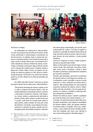 13CADERNOS DE DIVULGAÇÃO DO CEHA
familiares e amigos.
As celebrações do Império de S. João da Ribei-
ra eram as principais do concelho do Funchal, sendo
muito conhecidas e referenciadas e aconteciam no
fim-de-semana: no sábado, havia o cortejo das ver-
duras e hortaliças desde a Rua Conde Canavial até à
copa, sendo o cortejo aberto por uma bandeira de S.
João, ladeada de crianças vestidas de saloias; no do-
mingo, os festejos começavam logo às 8h da manhã,
com o cortejo das insígnias para o império, desde a
igreja de S. Pedro. Após a missa, na capela, era ofe-
recido um bodo aos pobres, às 14h, fazia-se a distri-
buição de panos e alimentos crus, lenha aos mesmos
pobres e, às 16h, rifavam-se os diversos produtos do
império28
.
Em 1909, João Reis Gomes29
descreve as festas
do Espírito Santo neste império de S. João da Ribeira:
“No primeiro domingo de novena, realiza-se em
S. João o «Imperio do Espirito Santo». Sob um
amplo toldo fixo ornamentado a flores e verdura
e iluminado a lanternins chineses, está dispos-
ta a mesa, vistosa e profusamente adornada a
plantas, frutas, bolos, peixes e cordeiros de ovos
e· açúcar, onde deve ser servido lauto jantar a
doze pobres, todos vestidos de novo por conta
dos festeiros. Ao fundo, numa alegria de lumes,
ostenta-se a baixela de prata, grande mas he-
terogénea pela diversidade de gosto e desenho
28	 Diário de Notícias, n.º 11982, 12 de junho de 1914, p. 2; idem, n.º
11983, 13 de junho de 1914, p. 2; idem, n.º 12350, 18 de junho de
1915, p. 2.
29	 Foi de novo publicado em 1942 na compilação De bom humor…(co-
lectânea ), Funchal, 1942, pp. 213-219.
das várias peças emprestadas, por muitos, para
a decoração da «copa». E ali que se erguem a
bandeira e o pendão do Espírito Santo, feitos de
seda vermelha, tendo ao centro, sobre um trian-
gulo branco, de asas abertas, a casta pomba
simbólica.
Chama-se «Imperio» a mesa e «copa» prepara-
das para o grande bodo cristão.
Afora os doze pobres que tomam lugar a mesa,
outros muitos são socorridos com fatos, lenha,
pão, carne, arroz e hortaliças. A festa e, além
de alegre e pitoresca, profundamente simpática
por seus fins caritativos.
Durante sete domingos, percorrem os festeiros
do Espírito Santo a sua freguesia, levando, um,
o estandarte, outro, o pendão, e outros a coroa
imperial e o cetro, colhendo as esmolas para o
Imperio. Vão acompanhados de uma pequena
orquestra composta de rabeca, violas e rajões,
todos com opa vermelha, e de um grupo de pe-
quenas, as «saloias», vestidas a moda das anti-
gas companhias da Madeira.
Entram em todas as casas, e fazem o peditório
por meio de trovas com musica própria, (…)”30
E remata: “A costumeira passou desta Ilha, leva-
da pelos emigrantes, para algumas localidades
da Guiana inglesa, onde, nas igrejas católicas,
se pratica ainda a coroação. Entre nos, madei-
renses, o alto critério do ilustre Prelado da Dio-
cese tem acabado com esses usos ridículos a
que o povo tinha grande e decidido apego.”31
30	 GOMES, 1942: 214.
31	 GOMES, 1942: 216.
Saloias. Madeira
As festas do divino, das ilhas para o Brasil?
Um caminho ainda por revelar
 