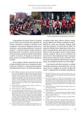 14CADERNOS DE DIVULGAÇÃO DO CEHA
A segunda-feira do Espírito Santo na Camacha
era um arraial muito procurado pela população do
Funchal, animando as estradas e caminhos, rumo
à freguesia32
. Na primeira metade do século XX, as
mercearias e casas de pasto publicitam o serviço de
almoços33
, a olaria do Funchal mantém abertas as
portas para servir os romeiros e muitas mercearias,
no percurso para a Camacha, também estão prontas
a acolher os romeiros. À chegada ao centro da fre-
guesia, ocorria um cortejo dos romeiros, apeados ou
a cavalo34
.
Há um aspeto a salientar nesta forma de viver
as festas do Espírito Santo, que é realçado por todos:
o bodo aos 12 pobres35
, a visita pascal das insígnias,
nomeadamente da coroa36
e as ofertas dos fregueses,
32	 Outra celebração importante, que atrai muita gente da vizinhança
para a visita das insígnias do Espirito Santo, era a quinta-feira da
Ascensão na levada do Pico no Ribeiro Serrão (PEREIRA, Eduardo,
1989, Ilhas de Zargo, Funchal, CMF, II, p. 493.). Já na Serra de Água,
tínhamos o encerramento das visitas do Divino, com a subida das
insígnias à Encumeada, o que fazia reunir muito povo da freguesia
e da de S. Vicente (PEREIRA, 1989: 483-484). De entre as datas
especiais para a visita do Espirito Santo, deveremos considerar o
facto de, no Rosário, em S. Vicente, esta se celebrar sempre no dia
primeiro de maio.
33	 Como sucede com a Mercearia Martins (Diário de Notícias, n.º
11966, 27 de maio de 1914, p. 2).
34	 Diário de Notícias, n.º 12688, 13 de junho de 1916, p. 2.
35	 Assim, no Diário de Notícias (30 de junho de 1911, p. 2) diz-se que “E’
no proximo domingo que se realisa, com toda a pompa na parochial
egreja de Santa Maria Maior, a festa do Espirito Santo, com abun-
dante bodo aos pobres. Na vespera, pelas 4 horas da tarde, sahirá da
«Fabrica Alegria)), o pão, dôces e hortaliças, que serão distribuidos
aos pobres, sendo acompanhados pelas insígnias do Espirito Santo
e pela phylarmonica Artistico Madeirense. A festa Começará ás 11
horas, prégando ao Evangelho o rev.” padre Camacho, cura d’aquella
freguezia, e na cópa fará uma pratica o rev. o padre Jacintho da Con-
ceição Nunes, digno cura da Sé Cathedral.”
36	 Através do Diário de Notícias (n.º 9428, 25 de maio de 1907 p. 2) sa-
bemos que “Corôa de prata na alfandega d’esta cidade foi ontem des-
em géneros (pão, doces, alfenim, verduras, hortali-
ças) que depois eram rifadas ou leiloadas na copa37
.
Referem-se, ainda, aos chamados impérios onde
tudo isto acontecia38
. Em 16 de julho de 190539
, no
império do Monte, foram rifados vários ramos de al-
fenim, como pão-de-ló e, ainda, diversas construções
feitas em doce de castelos, coroas e animais (vaca,
carneiro e galinha). Fala-se de um “cordeirinho de
ovos-reais”, em doce cobiçado por todos, mas que só
tinham direito a saborear os que o rifassem40
. Tam-
bém temos informação das ofertas feitas em pães de
açúcar, uma tradição que deveria ser muito antiga41
.
O principal da cerimónia acontecia no sábado
e domingo, culminando, neste último dia, com uma
missa em que o pregador do sermão era figura de
cartaz42
. A segunda-feira era também celebrada por
pachada para a egreja parochial da freguezia da Ribeira Brava, uma
magnifica corôa de prata, encimada por uma pomba representativa
do Espirito Santo.”
37	 Diz o Diário de Notícias (n.º 9072, 31 de maio de 1906 p. 3) que
“No proxímo sabbado serão conduzidos o pão, hortaliças, etc., que
hão-de figurar na copa do Espirito Santo, de Santo António, desde a
Levada do Cavallo até o adro d’aquella freguezia, levando na frente
uma confraria, as insignias do Espirito Santo e sendo seguidos d’uma
philarmonica.”
38	O Diário de Notícias (n.º 9078, 6 de junho de 1906 p. 3) refere o im-
pério de Santo António.
39	 Diário de Notícias, n.º 8760, 20 de julho de 1905 p. 2. São 13 ramos de
alfenim e 10 pães-de-ló.
40	 Cf. SARMENTO, A. A., As Pequenas Industrias da Madeira, Funchal,
1943, p. 99; idem, Quadros sem aro desenhados à pena na ilha da
Madeira, Funchal, 1944, p. 43.
41	 Cf. PEREIRA, Eduardo, 1989, Ilhas de Zargo, II, Funchal CMF; p.
550-551.
42	O Diário de Notícias (n.º 9072, 31 de maio de 1906 p. 3) anunciava
que “No proxímo sabbado serão conduzidos o pão, hortaliças, etc.,
que hão-de figurar na copa do Espirito Santo, de Santo António, des-
de a Levada do Cavallo até o adro d’aquella freguezia, levando na
frente uma confraria, as insignias do Espirito Santo e sendo seguidos
Cortejo da segunda-feira do Espírito Santo na Camacha
As festas do divino, das ilhas para o Brasil?
Um caminho ainda por revelar
 