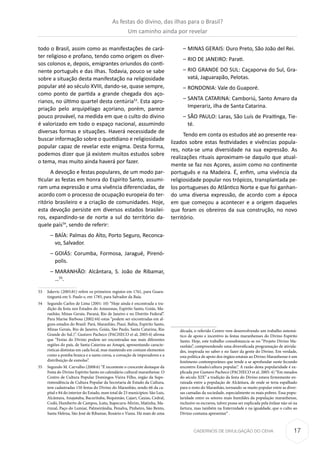 17CADERNOS DE DIVULGAÇÃO DO CEHA
todo o Brasil, assim como as manifestações de cará-
ter religioso e profano, tendo como origem os diver-
sos colonos e, depois, emigrantes oriundos do conti-
nente português e das ilhas. Todavia, pouco se sabe
sobre a situação desta manifestação na religiosidade
popular até ao século XVIII, dando-se, quase sempre,
como ponto de partida a grande chegada dos aço-
rianos, no último quartel desta centúria53
. Esta apro-
priação pelo arquipélago açoriano, porém, parece
pouco provável, na medida em que o culto do divino
é valorizado em todo o espaço nacional, assumindo
diversas formas e situações. Haverá necessidade de
buscar informação sobre o quotidiano e religiosidade
popular capaz de revelar este enigma. Desta forma,
podemos dizer que já existem muitos estudos sobre
o tema, mas muito ainda haverá por fazer.
A devoção e festas populares, de um modo par-
ticular as festas em honra do Espírito Santo, assumi-
ram uma expressão e uma vivência diferenciadas, de
acordo com o processo de ocupação europeia do ter-
ritório brasileiro e a criação de comunidades. Hoje,
esta devoção persiste em diversos estados brasilei-
ros, expandindo-se de norte a sul do território da-
quele país54
, sendo de referir:
–– BAÍA: Palmas do Alto, Porto Seguro, Reconca-
vo, Salvador.
–– GOIÁS: Corumba, Formosa, Jaragué, Pirenó-
polis.
–– MARANHÃO: Alcântara, S. João de Ribamar,
…55
.
53	 Jukevic (2005:81) refere os primeiros registos em 1761, para Guara-
tinguetá em S. Paulo e, em 1785, para Salvador da Baía.
54	 Segundo Carlos de Lima (2001: 10) “Hoje ainda é encontrada a tra-
dição da festa nos Estados do Amazonas, Espírito Santo, Goiás, Ma-
ranhão, Minas Gerais, Paraná, Rio de Janeiro e no Distrito Federal”.
Para Marise Barbosa (2002:44) estas “podem ser encontradas em al-
guns estados do Brasil: Pará, Maranhão, Piauí, Bahia, Espírito Santo,
Minas Gerais, Rio de Janeiro, Goiás, São Paulo, Santa Catarina, Rio
Grande do Sul.)”. Gustavo Pacheco (PACHECO et al, 2005:4) afirma
que “Festas do Divino podem ser encontradas nas mais diferentes
regiões do país, de Santa Catarina ao Amapá, apresentando caracte-
rísticas distintas em cada local, mas mantendo em comum elementos
como a pomba branca e a santa coroa, a coroação de imperadores e a
distribuição de esmolas”.
55	 Segundo M. Carvalho (2008:6) “É inconteste o crescente destaque da
Festa do Divino Espírito Santo no calendário cultural maranhense. O
Centro de Cultura Popular Domingos Vieira Filho, órgão da Supe-
rintendência de Cultura Popular da Secretaria de Estado da Cultura,
tem cadastradas 150 festas do Divino do Maranhão, sendo 66 da ca-
pital e 84 do interior do Estado, num total de 23 municípios: São Luis,
Alcântara, Anajatuba, Bacurituba, Bequimão, Cajari, Caxias, Cedral,
Codó, Humberto de Campos, Icatu, Itapecuru-Mirim, Matinha, Ma-
rinzal, Paço do Lumiar, Palmeirândia, Penalva, Pinheiro, São Bento,
Santa Helena, São José de Ribamar, Rosário e Viana. Há mais de uma
–– MINAS GERAIS: Ouro Preto, São João del Rei.
–– RIO DE JANEIRO: Parati.
–– RIO GRANDE DO SUL: Caçaporva do Sul, Gra-
vatá, Jaguarapão, Pelotas.
–– RONDONIA: Vale do Guaporé.
–– SANTA CATARINA: Camboriú, Santo Amaro da
Imperariz, ilha de Santa Catarina.
–– SÃO PAULO: Laras, São Luís de Piraitinga, Tie-
té.
Tendo em conta os estudos até ao presente rea-
lizados sobre estas festividades e vivências popula-
res, nota-se uma diversidade na sua expressão. As
realizações rituais aproximam-se daquilo que atual-
mente se faz nos Açores, assim como no continente
português e na Madeira. É, enfim, uma vivência da
religiosidade popular nos trópicos, transplantada pe-
los portugueses do Atlântico Norte e que foi ganhan-
do uma diversa expressão, de acordo com a época
em que começou a acontecer e a origem daqueles
que foram os obreiros da sua construção, no novo
território.
década, o referido Centro vem desenvolvendo um trabalho sistemá-
tico de apoio e incentivo às festas maranhenses do Divino Espírito
Santo. Hoje, este trabalho consubstancia-se no “Projeto Divino Ma-
ranhão”, compreendendo uma diversificada programação de ativida-
des, inspirada no saber e no fazer da gente do Divino. Em verdade,
esta política de apoio dos órgãos estatais ao Divino Maranhense é um
fenômeno contemporâneo que tende a se aprofundar neste fecundo
encontro Estado/cultura popular.”. A razão desta popularidade é ex-
plicada por Gustavo Pacheco (PACHECO et al. 2005: 4) “Em meados
do século XIX” a tradição da festa do Divino estava firmemente en-
raizada entre a população de Alcântara, de onde se teria espalhado
para o resto do Maranhão, tornando-se muito popular entre as diver-
sas camadas da sociedade, especialmente os mais pobres. Essa popu-
laridade entre os setores mais humildes da população maranhense,
inclusive os escravos, talvez possa ser explicada pela ênfase não só na
fartura, mas também na fraternidade e na igualdade, que o culto ao
Divino costuma apresentar” .
As festas do divino, das ilhas para o Brasil?
Um caminho ainda por revelar
 