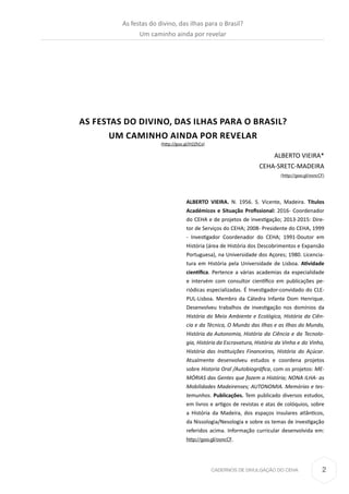 2CADERNOS DE DIVULGAÇÃO DO CEHA
AS FESTAS DO DIVINO, DAS ILHAS PARA O BRASIL?
UM CAMINHO AINDA POR REVELAR
(http://goo.gl/H2ZhCx)
ALBERTO VIEIRA*
CEHA-SRETC-MADEIRA
(http://goo.gl/osncCF)
ALBERTO VIEIRA. N. 1956. S. Vicente, Madeira. Títulos
Académicos e Situação Profissional: 2016- Coordenador
do CEHA e de projetos de investigação; 2013-2015: Dire-
tor de Serviços do CEHA; 2008- Presidente do CEHA, 1999
- Investigador Coordenador do CEHA; 1991-Doutor em
História (área de História dos Descobrimentos e Expansão
Portuguesa), na Universidade dos Açores; 1980. Licencia-
tura em História pela Universidade de Lisboa. Atividade
científica. Pertence a várias academias da especialidade
e intervém com consultor científico em publicações pe-
riódicas especializadas. É Investigador-convidado do CLE-
PUL-Lisboa. Membro da Cátedra Infante Dom Henrique.
Desenvolveu trabalhos de investigação nos domínios da
História do Meio Ambiente e Ecológica, História da Ciên-
cia e da Técnica, O Mundo das Ilhas e as Ilhas do Mundo,
História da Autonomia, História da Ciência e da Tecnolo-
gia, História da Escravatura, História da Vinha e do Vinho,
História das Instituições Financeiras, História do Açúcar.
Atualmente desenvolveu estudos e coordena projetos
sobre Historia Oral /Autobiográfica, com os projetos: ME-
MÓRIAS das Gentes que fazem a História; NONA ILHA- as
Mobilidades Madeirenses; AUTONOMIA. Memórias e tes-
temunhos. Publicações. Tem publicado diversos estudos,
em livros e artigos de revistas e atas de colóquios, sobre
a História da Madeira, dos espaços insulares atlânticos,
da Nissologia/Nesologia e sobre os temas de investigação
referidos acima. Informação curricular desenvolvida em:
http://goo.gl/osncCF.
As festas do divino, das ilhas para o Brasil?
Um caminho ainda por revelar
 