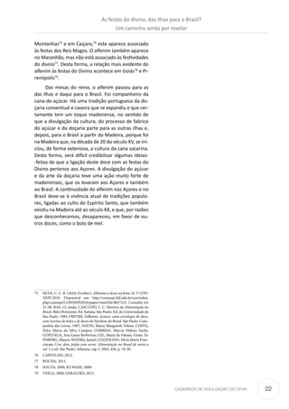 22CADERNOS DE DIVULGAÇÃO DO CEHA
Montanhas75
e em Caiçara,76
este aparece associado
às festas dos Reis Magos. O alfenim também aparece
no Maranhão, mas não está associado às festividades
do divino77
. Desta forma, a relação mais evidente do
alfenim às festas do Divino acontece em Goiás78
e Pi-
renópolis79
.
Das mesas do reino, o alfenim passou para as
das ilhas e daqui para o Brasil. Foi companheiro da
cana-de-açúcar. Há uma tradição portuguesa da do-
çaria conventual e caseira que se expandiu e que cer-
tamente tem um toque madeirense, no sentido de
que a divulgação da cultura, do processo de fabrico
do açúcar e da doçaria parte para as outras ilhas e,
depois, para o Brasil a partir da Madeira, porque foi
na Madeira que, na década de 20 do século XV, se ini-
ciou, de forma extensiva, a cultura da cana sacarina.
Desta forma, será difícil credibilizar algumas ideias-
-feitas de que a ligação deste doce com as festas do
Divino pertence aos Açores. A divulgação do açúcar
e da arte da doçaria teve uma ação muito forte de
madeirenses, que os levaram aos Açores e também
ao Brasil. A continuidade do alfenim nos Açores e no
Brasil deve-se à vivência atual de tradições popula-
res, ligadas ao culto do Espírito Santo, que também
existiu na Madeira até ao século XX, e que, por razões
que desconhecemos, desapareceu, em favor de ou-
tros doces, como o bolo de mel.
75	 SILVA, C. C. B. (2010, October). Alfenins o doce na festa. In V CON-
NEPI-2010. Disponível em: http://connepi.ifal.edu.br/ocs/index.
php/connepi/CONNEPI2010/paper/viewFile/807/525. Consulta em
21-08-2016. Cf, ainda, CASCUDO, L. C. História da Alimentação no
Brasil. Belo Horizonte: Ed. Itatiaia; São Paulo: Ed. da Universidade de
São Paulo, 1983; FREYRE, Gilberto. Açúcar: uma sociologia do doce,
com receitas de bolos e de doces do Nordeste do Brasil. São Paulo: Com-
panhia das Letras, 1997; NAVES, Maria Margareth Veloso. COSTA,
Nilce Maria da Silva Campos; CORREIA, Márcia Helena Sache;
GONZAGA, Ana Laura Berberian; GIL, Maria de Fátima. Goiás. In:
FISBERG, Mauro; WEHBA, Jamal; COZZOLINO, Silvia Maria Fran-
ciscato. Um, dois, feijão com arroz: Alimentação no Brasil de norte a
sul. 1 a ed. São Paulo: Atheneu, cap 2, 2002, 436, p. 18-36.
76	 CARVALHO, 2012.
77	 ROCHA, 2013.
78	 SOUZA, 2006; KUWAEE, 2009.
79	 VEIGA, 2008; GERALDES, 2013.
As festas do divino, das ilhas para o Brasil?
Um caminho ainda por revelar
 