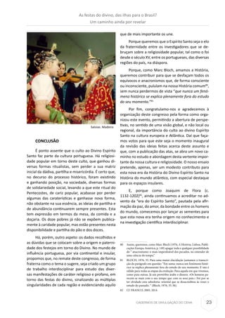 23CADERNOS DE DIVULGAÇÃO DO CEHA
CONCLUSÃO
É ponto assente que o culto ao Divino Espírito
Santo faz parte da cultura portuguesa. Há religiosi-
dade popular em torno deste culto, que ganhou di-
versas formas ritualistas, sem perder a sua matriz
inicial da dádiva, partilha e misericórdia. É certo que,
no decurso do processo histórico, foram existindo
e ganhando posição, na sociedade, diversas formas
de solidariedade social, levando a que este ritual do
Pentecostes, de cariz popular, acabasse por perder
algumas das caraterísticas e ganhasse nova forma,
não obstante na sua essência, as ideias de partilha e
de abundância continuarem sempre presentes. Esta
tem expressão em termos da mesa, da comida e a
doçaria. Os doze pobres já não se expõem publica-
mente à caridade popular, mas estão presentes nesta
disponibilidade e partilha do pão e dos doces.
Há, porém, outro aspeto: os dados recolhidos e
as dúvidas que se colocam sobre a origem e paterni-
dade dos festejos em torno do Divino. No mundo de
influência portuguesa, por via continental e insular,
propomos que, no remate deste congresso, de forma
fraterna como o tema o sugere, seja criado um grupo
de trabalho interdisciplinar para estudo das diver-
sas manifestações de caráter religioso e profano, em
torno das festas do divino, sinalizando as múltiplas
singularidades de cada região e evidenciando aquilo
que de mais importante os une.
Porque queremos que o Espírito Santo seja o elo
da fraternidade entre os investigadores que se de-
bruçam sobre a religiosidade popular, tal como o foi
desde o século XV, entre os portugueses, das diversas
regiões do país, na diáspora.
Porque, como Marc Bloch, amamos a História,
queremos contribuir para que se desfaçam todos os
equívocos e anacronismos que, de forma consciente
ou inconsciente, pululam na nossa História comum80
,
sem nunca perdermos de vista “que nunca um fenó-
meno histórico se explica plenamente fora do estudo
do seu momento.”81
Por fim, congratulamo-nos e agradecemos à
organização deste congresso pela forma como orga-
nizou este evento, permitindo a abertura de perspe-
tivas, no sentido de uma visão global, e não local ou
regional, da importância do culto ao divino Espírito
Santo na cultura europeia e Atlântica. Daí que faça-
mos votos para que este seja o momento inaugural
da revisão das ideias feitas acerca deste assunto e
que, com a publicação das atas, se abra um novo ca-
minho no estudo e abordagem desta vertente impor-
tante da nossa cultura e religiosidade. O nosso ensaio
pretende, apenas, ser um modesto contributo para
esta nova era da História do Divino Espírito Santo na
História do mundo atlântico, com especial destaque
para os espaços insulares.
E, porque como Joaquim de Flora (c.
1132-1202)82
, ainda continuamos a acreditar no ad-
vento da “era do Espírito Santo”, pautada pela afir-
mação da paz, do amor, da bondade entre os homens
do mundo, comecemos por lançar as sementes para
que esta nova era tenha origem no conhecimento e
na investigação científica interdisciplinar.
80	 Assim, queremos, como Marc Bloch (1976, A História, Lisboa, Publi-
cações Europa-América, p. 149) apagar toda e qualquer possibilidade
do “ anacronismo: o mais imperdoável dos pecados, no entender de
uma ciência do tempo.”
81	 BLOCH, 1976, 35. Para uma maior elucidação juntamos a transcri-
ção do parágrafo em questão: “Em suma: nunca um fenómeno histó-
rico se explica plenamente fora do estudo do seu momento. E isto é
válido para todas as etapas da evolução. Para aquela em que vivemos,
como para outras. Já um provérbio árabe o dissera: «Os homens pa-
recem-se mais com o seu tempo que com os seus pais.» Foi por se
ter olvidado esta sabedoria: oriental que se desacreditou às vezes o
estudo do passado. “ (Bloch, 1976, 35-36).
82	 Cf. FRANCO, 2005, 2014.
Saloias. Madeira
As festas do divino, das ilhas para o Brasil?
Um caminho ainda por revelar
 