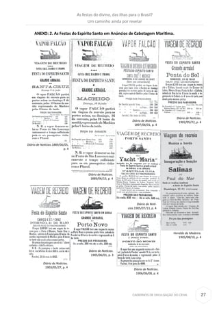 27CADERNOS DE DIVULGAÇÃO DO CEHA
ANEXO: 2. As Festas do Espírito Santo em Anúncios de Cabotagem Marítima.
Diário de Notícias.1889/06/05,
p. 4
Diário de Notícias.
1889/06/13, p. 4
Diário de Notícias.
1897/06/01, p. 4
Diário de Notícias.
1902/05/22, p. 4
Diário de Notícias.
1903/05/27, p. 4
Diário de Notícias.
1905/06/01, p. 3
Diário de Notí-
cias.1905/07/13, p. 4
Heraldo da Madeira.
1905/08/10, p. 4
Diário de Notícias.
1906/06/08, p. 4
As festas do divino, das ilhas para o Brasil?
Um caminho ainda por revelar
 