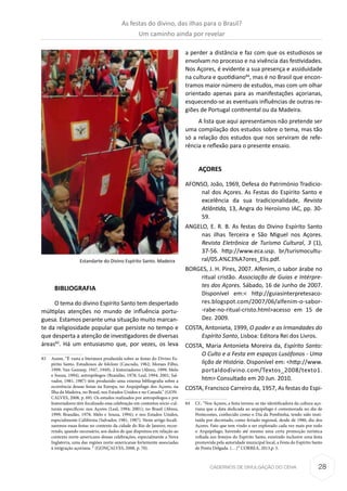 28CADERNOS DE DIVULGAÇÃO DO CEHA
BIBLIOGRAFIA
O tema do divino Espírito Santo tem despertado
múltiplas atenções no mundo de influência portu-
guesa. Estamos perante uma situação muito marcan-
te da religiosidade popular que persiste no tempo e
que desperta a atenção de investigadores de diversas
áreas83
. Há um entusiasmo que, por vezes, os leva
83	 Assim, “É vasta a literatura produzida sobre as festas do Divino Es-
pírito Santo. Estudiosos de folclore (Cascudo, 1962; Moraes Filho,
1999; Van Gennep, 1947, 1949), 2 historiadores (Abreu, 1999; Melo
e Souza, 1994), antropólogos (Brandão, 1978; Leal, 1994; 2001; Sal-
vador, 1981; 1987) têm produzido uma extensa bibliografia sobre a
ocorrência dessas festas na Europa, no Arquipélago dos Açores, na
Ilha da Madeira, no Brasil, nos Estados Unidos e no Canadá.” (GON-
CALVES, 2008, p. 69). Os estudos realizados por antropólogos e por
historiadores têm focalizado essa celebração em contextos sócio-cul-
turais específicos: nos Açores (Leal, 1994; 2001); no Brasil (Abreu,
1999; Brandão, 1978; Melo e Souza, 1994); e nos Estados Unidos,
especialmente Califórnia (Salvador, 1981, 1987). Neste artigo focali-
zaremos essas festas no contexto da cidade do Rio de Janeiro, recor-
rendo, quando necessário, aos dados de que dispomos em relação ao
contexto norte-americano dessas celebrações, especialmente a Nova
Inglaterra, uma das regiões norte-americanas fortemente associadas
à imigração açoriana. “ (GONÇALVES, 2008, p. 70).
a perder a distância e faz com que os estudiosos se
envolvam no processo e na vivência das festividades.
Nos Açores, é evidente a sua presença e assiduidade
na cultura e quotidiano84
, mas é no Brasil que encon-
tramos maior número de estudos, mas com um olhar
orientado apenas para as manifestações açorianas,
esquecendo-se as eventuais influências de outras re-
giões de Portugal continental ou da Madeira.
A lista que aqui apresentamos não pretende ser
uma compilação dos estudos sobre o tema, mas tão
só a relação dos estudos que nos serviram de refe-
rência e reflexão para o presente ensaio.
AÇORES
AFONSO, João, 1969, Defesa do Património Tradicio-
nal dos Açores. As Festas do Espirito Santo e
excelência da sua tradicionalidade, Revista
Atlântida, 13, Angra do Heroísmo IAC, pp. 30-
59.
ANGELO, E. R. B. As festas do Divino Espírito Santo
nas ilhas Terceira e São Miguel nos Açores.
Revista Eletrônica de Turismo Cultural, 3 (1),
37-56. http://www.eca.usp. br/turismocultu-
ral/05.A%C3%A7ores_Elis.pdf.
BORGES, J. H. Pires, 2007. Alfenim, o sabor árabe no
ritual cristão. Associação de Guias e Intérpre-
tes dos Açores. Sábado, 16 de Junho de 2007.
Disponível em:< http://guiasinterpretesaco-
res.blogspot.com/2007/06/alfenim-o-sabor-
-rabe-no-ritual-cristo.html>acesso em 15 de
Dez. 2009.
COSTA, Antonieta, 1999, O poder e as Irmandades do
Espírito Santo, Lisboa: Editora Rei dos Livros.
COSTA, Maria Antonieta Moreira da, Espírito Santo:
O Culto e a Festa em espaços Lusófonos - Uma
lição de História. Disponível em: <http://www.
portaldodivino.com/Textos_2008/texto1.
htm> Consultado em 20 Jun. 2010.
COSTA, Francisco Carreiro da, 1957, As festas do Espi-
84	 Cf.: “Nos Açores, a festa tornou-se tão identificadora da cultura aço-
riana que a data dedicada ao arquipélago é comemorada no dia de
Pentecostes, conhecido como o Dia da Pombinha, tendo sido insti-
tuída por decretado, como feriado regional, desde de 1980, dia dos
Açores. Fato que tem vindo a ser explorado cada vez mais por todo
o Arquipélago, havendo até mesmo uma certa promoção turística
voltada aos festejos do Espírito Santo, existindo inclusive uma festa
promovida pela autoridade municipal local, a Festa do Espírito Santo
de Ponta Delgada. (…)” CORREA, 2013,p. 5.
Estandarte do Divino Espírito Santo. Madeira
As festas do divino, das ilhas para o Brasil?
Um caminho ainda por revelar
 