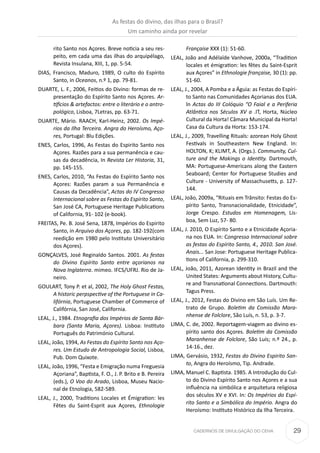 29CADERNOS DE DIVULGAÇÃO DO CEHA
rito Santo nos Açores. Breve noticia a seu res-
peito, em cada uma das ilhas do arquipélago,
Revista Insulana, XIII, 1, pp. 5-54.
DIAS, Francisco, Maduro, 1989, O culto do Espírito
Santo, in Oceanos, n.º 1, pp. 79-81.
DUARTE, L. F., 2006, Feitios do Divino: formas de re-
presentação do Espírito Santo nos Açores. Ar-
tifícios & artefactos: entre o literário e o antro-
pológico, Lisboa, 7Letras, pp. 63-71.
DUARTE, Mário. RAACH, Karl-Heinz, 2002. Os Impé-
rios da Ilha Terceira. Angra do Heroísmo, Aço-
res, Portugal: Blu Edições.
ENES, Carlos, 1996, As Festas do Espirito Santo nos
Açores. Razões para a sua permanência e cau-
sas da decadência, In Revista Ler Historia, 31,
pp. 145-155.
ENES, Carlos, 2010, “As Festas do Espírito Santo nos
Açores: Razões param a sua Permanência e
Causas da Decadência”, Actas do IV Congresso
Internacional sobre as Festas do Espírito Santo,
San José CA, Portuguese Heritage Publications
of California, 91- 102 (e-book).
FREITAS, Pe. B. José Sena, 1878, Impérios do Espirito
Santo, in Arquivo dos Açores, pp. 182-192(com
reedição em 1980 pelo Instituto Universitário
dos Açores).
GONÇALVES, José Reginaldo Santos. 2001. As festas
do Divino Espírito Santo entre açorianos na
Nova Inglaterra. mimeo. IFCS/UFRJ. Rio de Ja-
neiro.
GOULART, Tony P. et al, 2002, The Holy Ghost Festas,
A historic perpspective of the Portuguese in Ca-
lifórnia, Portuguese Chamber of Commerce of
Califórnia, San José, California.
LEAL, J., 1984. Etnografia dos Impérios de Santa Bár-
bara (Santa Maria, Açores). Lisboa: Instituto
Português do Património Cultural.
LEAL, João, 1994, As Festas do Espírito Santo nos Aço-
res. Um Estudo de Antropologia Social, Lisboa,
Pub. Dom Quixote.
LEAL, João, 1996, “Festa e Emigração numa Freguesia
Açoriana”, Baptista, F. O., J. P. Brito e B. Pereira
(eds.), O Voo do Arado, Lisboa, Museu Nacio-
nal de Etnologia, 582-589.
LEAL, J., 2000, Traditions Locales et Émigration: les
Fêtes du Saint-Esprit aux Açores, Ethnologie
Française XXX (1): 51-60.
LEAL, João and Adélaïde Vanhove, 2000a, “Tradition
locales et émigration: les fêtes du Saint-Esprit
aux Açores” in Ethnologie française, 30 (1): pp.
51-60.
LEAL, J., 2004, A Pomba e a Águia: as Festas do Espíri-
to Santo nas Comunidades Açorianas dos EUA.
ln Actas do III Colóquio “O Faial e a Periferia
Atlântica nos Séculos XV a .IT, Horta, Núcleo
Cultural da Horta! Câmara Municipal da Horta!
Casa da Cultura da Horta: 153-174.
LEAL, J., 2009, Travelling Rituals: azorean Holy Ghost
Festivals in Southeastern New England. In:
HOLTON, K; KLIMT, A. (Orgs.). Community, Cul-
ture and the Makings o Identity. Dartmouth,
MA: Portuguese-Americans along the Eastern
Seaboard; Center for Portuguese Studies and
Culture - University of Massachusetts, p. 127-
144.
LEAL, João, 2009a, “Rituais em Trânsito: Festas do Es-
pírito Santo, Transnacionalidade, Etnicidade”,
Jorge Crespo. Estudos em Homenagem, Lis-
boa, Sem Luz, 57- 80.
LEAL, J. 2010, O Espírito Santo e a Etnicidade Açoria-
na nos EUA. In: Congresso Internacional sobre
as festas do Espírito Santo, 4., 2010. San José.
Anais... San Jose: Portuguese Heritage Publica-
tions of California, p. 299-310.
LEAL, João, 2011, Azorean Identity in Brazil and the
United States: Arguments about History, Cultu-
re and Transnational Connections. Dartmouth:
Tagus Press.
LEAL, J., 2012, Festas do Divino em São Luís. Um Re-
trato de Grupo. Boletim da Comissão Mara-
nhense de Folclore, São Luís, n. 53, p. 3-7.
LIMA, C. de, 2002. Reportagem-viagem ao divino es-
pírito santo dos Açores. Boletim da Comissão
Maranhense de Folclore, São Luís; n.º 24., p.
14-16., dez.
LIMA, Gervásio, 1932, Festas do Divino Espirito San-
to, Angra do Heroísmo, Tip. Andrade.
LIMA, Manuel C. Baptista. 1985. A Introdução do Cul-
to do Divino Espírito Santo nos Açores e a sua
influência na simbólica e arquitetura religiosa
dos séculos XV e XVI. In: Os Impérios do Espí-
rito Santo e a Simbólica do Império. Angra do
Heroísmo: Instituto Histórico da Ilha Terceira.
As festas do divino, das ilhas para o Brasil?
Um caminho ainda por revelar
 