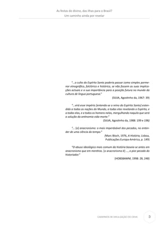 3CADERNOS DE DIVULGAÇÃO DO CEHA
“...o culto do Espírito Santo poderia passar como simples porme-
nor etnográfico, folclórico e histórico, se não fossem as suas implica-
ções actuais e a sua importância para a posição futura no mundo da
cultura de língua portuguesa.”
(SILVA, Agostinho da, 1967: 39)
“…virá esse império [entenda-se o reino do Espírito Santo] esten-
dido a todas as nações do Mundo, a todas elas revelando o Espírito, e
a todas elas, e a todos os homens nelas, mergulhando naquilo que será
a solução da antinomia vida-morte.”
(SILVA, Agostinho da, 1988: 199 e 198)
“... [o] anacronismo: o mais imperdoável dos pecados, no enten-
der de uma ciência do tempo.”
(Marc Bloch, 1976, A História, Lisboa,
Publicações Europa-América, p. 149)
“O abuso ideológico mais comum da história baseia-se antes em
anacronismo que em mentiras. [o anacronismo é] …, o pior pecado do
historiador.”
(HOBSBAWM, 1998: 28, 248)
As festas do divino, das ilhas para o Brasil?
Um caminho ainda por revelar
 