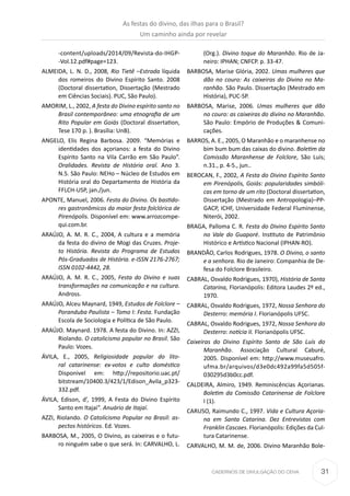 31CADERNOS DE DIVULGAÇÃO DO CEHA
-content/uploads/2014/09/Revista-do-IHGP-
-Vol.12.pdf#page=123.
ALMEIDA, L. N. D., 2008, Rio Tietê –Estrada líquida
dos romeiros do Divino Espírito Santo. 2008
(Doctoral dissertation, Dissertação (Mestrado
em Ciências Sociais). PUC, São Paulo).
AMORIM, L., 2002, A festa do Divino espírito santo no
Brasil contemporâneo: uma etnografia de um
Rito Popular em Goiás (Doctoral dissertation,
Tese 170 p. ). Brasília: UnB).
ANGELO, Elis Regina Barbosa. 2009. “Memórias e
identidades dos açorianos: a festa do Divino
Espírito Santo na Vila Carrão em São Paulo”.
Oralidades. Revista de História oral. Ano 3.
N.5. São Paulo: NEHo – Núcleo de Estudos em
História oral do Departamento de História da
FFLCH-USP, jan./jun.
APONTE, Manuel, 2006. Festa do Divino. Os bastido-
res gastronômicos da maior festa folclórica de
Pirenópolis. Disponível em: www.arrozcompe-
qui.com.br.
ARAÚJO, A. M. R. C., 2004, A cultura e a memória
da festa do divino de Mogi das Cruzes. Proje-
to História. Revista do Programa de Estudos
Pós-Graduados de História. e-ISSN 2176-2767;
ISSN 0102-4442, 28.
ARAÚJO, A. M. R. C., 2005, Festa do Divino e suas
transformações na comunicação e na cultura.
Andross.
ARAÚJO, Alceu Maynard, 1949, Estudos de Folclore –
Poranduba Paulista – Tomo I: Festa. Fundação
Escola de Sociologia e Política de São Paulo.
ARAÚJO. Maynard. 1978. A festa do Divino. In: AZZI,
Riolando. O catolicismo popular no Brasil. São
Paulo: Vozes.
ÁVILA, E., 2005, Religiosidade popular do lito-
ral catarinense: ex-votos e culto doméstico
Disponivel em: http://repositorio.uac.pt/
bitstream/10400.3/423/1/Edison_Avila_p323-
332.pdf.
ÁVILA, Edison, d’, 1999, A Festa do Divino Espírito
Santo em Itajaí”. Anuário de Itajaí.
AZZI, Riolando. O Catolicismo Popular no Brasil: as-
pectos históricos. Ed. Vozes.
BARBOSA, M., 2005, O Divino, as caixeiras e o futu-
ro ninguém sabe o que será. In: CARVALHO, L.
(Org.). Divino toque do Maranhão. Rio de Ja-
neiro: IPHAN; CNFCP. p. 33-47.
BARBOSA, Marise Glória, 2002. Umas mulheres que
dão no couro: As caixeiras do Divino no Ma-
ranhão. São Paulo. Dissertação (Mestrado em
História), PUC-SP.
BARBOSA, Marise, 2006. Umas mulheres que dão
no couro: as caixeiras do divino no Maranhão.
São Paulo: Empório de Produções & Comuni-
cações.
BARROS, A. E., 2005, O Maranhão e o maranhense no
bim bum bum das caixas do divino. Boletim da
Comissão Maranhense de Folclore, São Luís;
n.31., p. 4-5., jun..
BEROCAN, F., 2002, A Festa do Divino Espírito Santo
em Pirenópolis, Goiás: popularidades simbóli-
cas em torno de um rito (Doctoral dissertation,
Dissertação (Mestrado em Antropologia)–PP-
GACP, ICHF, Universidade Federal Fluminense,
Niterói, 2002.
BRAGA, Palloma C. R. Festa do Divino Espírito Santo
no Vale do Guaporé. Instituto de Patrimônio
Histórico e Artístico Nacional (IPHAN-RO).
BRANDÃO, Carlos Rodrigues, 1978. O Divino, o santo
e a senhora. Rio de Janeiro: Companhia de De-
fesa do Folclore Brasileiro.
CABRAL, Osvaldo Rodrigues, 1970), História de Santa
Catarina, Florianópolis: Editora Laudes 2º ed.,
1970.
CABRAL, Osvaldo Rodrigues, 1972, Nossa Senhora do
Desterro: memória I. Florianópolis UFSC.
CABRAL, Osvaldo Rodrigues, 1972, Nossa Senhora do
Desterro: notícia II. Florianópolis UFSC.
Caixeiras do Divino Espírito Santo de São Luís do
Maranhão. Associação Cultural Caburé,
2005. Disponível em: http://www.museuafro.
ufma.br/arquivos/d3e0dc492a99fa5d505f-
030295d3b0cc.pdf.
CALDEIRA, Almiro, 1949. Reminiscências Açorianas.
Boletim da Comissão Catarinense de Folclore
I (1).
CARUSO, Raimundo C., 1997. Vida e Cultura Açoria-
na em Santa Catarina. Dez Entrevistas com
Franklin Cascaes. Florianópolis: Edições da Cul-
tura Catarinense.
CARVALHO, M. M. de, 2006. Divino Maranhão Bole-
As festas do divino, das ilhas para o Brasil?
Um caminho ainda por revelar
 