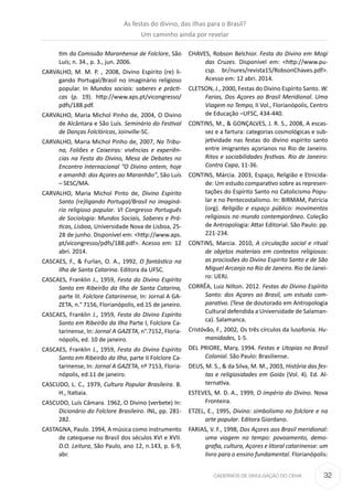 32CADERNOS DE DIVULGAÇÃO DO CEHA
tim da Comissão Maranhense de Folclore, São
Luís; n. 34., p. 3., jun. 2006.
CARVALHO, M. M. P. , 2008, Divino Espírito (re) li-
gando Portugal/Brasil no imaginário religioso
popular. In Mundos sociais: saberes e prácti-
cas (p. 19). http://www.aps.pt/vicongresso/
pdfs/188.pdf.
CARVALHO, Maria Michol Pinho de, 2004, O Divino
de Alcântara e São Luís. Seminário do Festival
de Danças Folclóricas, Joinville-SC.
CARVALHO, Maria Michol Pinho de, 2007, Na Tribu-
na, Foliões e Caixeiras: vivências e experiên-
cias na Festa do Divino, Mesa de Debates no
Encontro Internacional “O Divino ontem, hoje
e amanhã: dos Açores ao Maranhão”, São Luís
– SESC/MA.
CARVALHO, Maria Michol Pinto de, Divino Espírito
Santo (re)ligando Portugal/Brasil no imaginá-
rio religioso popular. VI Congresso Português
de Sociologia: Mundos Sociais, Saberes e Prá-
ticas, Lisboa, Universidade Nova de Lisboa, 25-
28 de junho. Disponível em: ˂http://www.aps.
pt/vicongresso/pdfs/188.pdf˃. Acesso em: 12
abri. 2014.
CASCAES, F., & Furlan, O. A., 1992, O fantástico na
Ilha de Santa Catarina. Editora da UFSC.
CASCAES, Franklin J., 1959, Festa do Divino Espírito
Santo em Ribeirão da Ilha de Santa Catarina,
parte III. Folclore Catarinense, In: Jornal A GA-
ZETA, n.° 7156, Florianópolis, ed.15 de janeiro.
CASCAES, Franklin J., 1959, Festa do Divino Espírito
Santo em Ribeirão da Ilha Parte I, Folclore Ca-
tarinense, In: Jornal A GAZETA, n°.7152, Floria-
nópolis, ed. 10 de janeiro.
CASCAES, Franklin J., 1959, Festa do Divino Espírito
Santo em Ribeirão da Ilha, parte II Folclore Ca-
tarinense, In: Jornal A GAZETA, nº 7153, Floria-
nópolis, ed.11 de janeiro.
CASCUDO, L. C., 1979, Cultura Popular Brasileira. B.
H., ltatiaia.
CASCUDO, Luís Câmara. 1962, O Divino (verbete) In:
Dicionário do Folclore Brasileiro. INL, pp. 281-
282.
CASTAGNA, Paulo. 1994, A música como instrumento
de catequese no Brasil dos séculos XVI e XVII.
D.O. Leitura, São Paulo, ano 12, n.143, p. 6-9,
abr.
CHAVES, Robson Belchior. Festa do Divino em Mogi
das Cruzes. Disponível em: ˂http://www.pu-
csp. br/nures/revista15/RobsonChaves.pdf˃.
Acesso em: 12 abri. 2014.
CLETSON, J., 2000, Festas do Divino Espírito Santo. W.
Farias, Dos Açores ao Brasil Meridional. Uma
Viagem no Tempo, II Vol., Florianópolis, Centro
de Educação –UFSC, 434-440.
CONTINS, M., & GONÇALVES, J. R. S., 2008, A escas-
sez e a fartura: categorias cosmológicas e sub-
jetividade nas festas do divino espírito santo
entre imigrantes açorianos no Rio de Janeiro.
Ritos e sociabilidades festivas. Rio de Janeiro:
Contra Capa, 11-36.
CONTINS, Márcia. 2003, Espaço, Religião e Etnicida-
de: Um estudo comparativo sobre as represen-
tações do Espírito Santo no Catolicismo Popu-
lar e no Pentecostalismo. In: BIRMAM, Patrícia
(org). Religião e espaço público: movimentos
religiosos no mundo contemporâneo. Coleção
de Antropologia: Attar Editorial. São Paulo: pp.
221-234.
CONTINS, Marcia. 2010, A circulação social e ritual
de objetos materiais em contextos religiosos:
as procissões do Divino Espírito Santo e de São
Miguel Arcanjo no Rio de Janeiro. Rio de Janei-
ro: UERJ.
CORRÊA, Luiz Nilton. 2012. Festas do Divino Espírito
Santo: dos Açores ao Brasil, um estudo com-
parativo. (Tese de doutorado em Antropologia
Cultural defendida a Universidade de Salaman-
ca). Salamanca.
Cristóvão, F., 2002, Os três círculos da lusofonia. Hu-
manidades, 1-5.
DEL PRIORE, Mary, 1994. Festas e Utopias no Brasil
Colonial. São Paulo: Brasiliense.
DEUS, M. S., & da Silva, M. M., 2003, História das fes-
tas e religiosidades em Goiás (Vol. 4). Ed. Al-
ternativa.
ESTEVES, M. D. A., 1999, O império do Divino. Nova
Fronteira.
ETZEL, E., 1995, Divino: simbolismo no folclore e na
arte popular. Editora Giordano.
FARIAS, V. F., 1998, Dos Açores aos Brasil meridional:
uma viagem no tempo: povoamento, demo-
grafia, cultura, Açores e litoral catarinense: um
livro para o ensino fundamental. Florianópolis:
As festas do divino, das ilhas para o Brasil?
Um caminho ainda por revelar
 