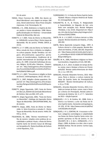 33CADERNOS DE DIVULGAÇÃO DO CEHA
Ed. do autor.
FARIAS, Vílson Francisco de, 2000, Dos Açores ao
Brasil Meridional: uma viagem no tempo: 500
anos, litoral catarinense: Nova Prova Soluções
Impressas, 2 ed. Florianópolis: SC.
FERREIRA, J. R., 1998, Alcântara e o Império do Divi-
no: pedras e tronos decadentes. 1998. Mono-
grafia (Graduação em História) – Universidade
Federal do Maranhão, São Luís.
FERRETTI, S. F. 2005. Festa do Divino no Maranhão.
In: CARVALHO, Luciana (Org.). Divino toque do
Maranhão. Rio de Janeiro: IPHAN; CNFCP, p.
23-31.
FERRETTI, S. F. F 1999, esta do Divino no Tambor de
Mina: estudo de ritos e símbolos na religião e
na cultura popular. Sessão Temática: Les reli-
gions afro-américaines aujourd´hui: perma-
nences et transformations. Conférence de la
Société Internationale de Sociologie des Reli-
gions, 25. 1999. Université Catholique de Leu-
ven, Bélgica. 26-30 julho. Palestras... Disponí-
vel em: http://www.gpmina.ufma.br/pastas/
doc/Festa%20do%20Divino%20no%20Tam-
bor%20de%2 0Mina.pdf.
FERRETTI, S. F., 2007, “Sincretismo e religião na festa
do Divino”, Anthropologicas, 18 (2): 105-122.
FERRETTI, S., 2007, Religião e festas populares. Dis-
ponível em http://www.gpmina.ufma.br/pas-
tas/doc/Religiao%20e%20Festas%20Popula-
res.pdf.
FERRETTI, Sérgio Figueiredo, 1997, Festa do Divino
em São Luís, Boletim da Comissão Maranhense
de Folclore, São Luís-MA, V.07, p 01.
FERRETTI, Sérgio Figueiredo, 2005, “Festa do Divino
no Maranhão”, Catálogo da Exposição Divino
Toque do Maranhão. CNFCP/IPHAN-MINC, Rio
de Janeiro.
FERRETTI; Sérgio, 2005, Festa do Divino no Mara-
nhão. In: Série Encontros e estudos 9 – Divino
Toque do Maranhão. Rio de Janeiro: IHAN, CN-
FCP, p. 23-31.
FIGUEIREDO, W., 2006, “divinos maranhenses” no
Rio de Janeiro: relações entre práticas de so-
ciabilidade e práticas rituais: a festa do Divino
Espírito Santo do terreiro Cazuá de Mironga
em Seropédica-RJ. Textos Escolhidos de Cultura
e Arte Populares, 3 (1).
FLORENÇANO, P. C. A Festa do Divino Espírito Santo.
Taubaté: Museu e Arquivo Histórico de Tauba-
té, mimeografado, s/d.
FURLANETTO, B. H., & Filizola, R. Religiosidade
e Espacialidades no folguedo do boi: uma
festa com variações loca. Revista Relegens
Thréskeia, 1 (1), 53-65. Disponível em: http://
ojs.c3sl.ufpr.br/ojs/index.php/relegens/arti-
cle/view/31042/19944.
GAETA, M. A. J. V. (1997). A Cultura clerical e a folia
popular. Revista brasileira de História, 17 (34),
183-202.
GAETA, Maria Aparecida Junqueira Veiga., 1997, A
Cultura clerical e a folia popular. Revista Bra-
sileira de História, 17 (34), 183-202. Disponível
em http://www.scielo.br/scielo.php?script=s-
ci_arttext&pid=S0102-01881997000200010
&lng=en&tlng=es.
GALVÃO, W. N., 2006, Hibridismo religioso na litera-
tura brasileira. Imaginário,12 (12), 369-385.
GERALDES, A. A. F., 2013. A cidade em tempo de fes-
ta: comer, rezar e festejar o Divino em Pirenó-
polis/GO. Revista Latino-Americana de Histó-
ria, v. 2, p. 144-155.
GERALDES, Amanda Alexandre Ferreira, 2013. Más-
caras, flores e divinos: a cultura material da
Festa do Espírito Santo de Pirenópolis/GO.
RESGATE - Revista Interdisciplinar de Cultura,
v. 21, p. 77-83.
GERALDES., Amanda Alexandre Ferreira, 2013, A ci-
dade em tempo de festa: comer, rezar e feste-
jar o Divino em Pirenópolis, Revista Latino-A-
mericana de História, Vol. 2, n.º 7 – Setembro
de 2013 – Edição Especial.
GONÇALVES, J. R. S., & Contins, M., 2008, Entre o
Divino e os homens: a arte nas festas do Di-
vino Espírito Santo. Horizontes antropologicos,
14 (29), 67-94. http://www.scielo.br/pdf/ha/
v14n29/a04v14n29.pdf.
GONÇALVES, J. R. S., CONTINS, M.. A escassez e a far-
tura: categorias cosmológicas e subjetividade
nas festas do Divino Espírito Santo entre imi-
grantes açorianos no Rio de Janeiro. In: CA-
VALCANTI, M. L. V. de C., GONÇALVES, J. R. S.
(Orgs.). 2009, As festas e os dias: ritos e socia-
bilidade festivas. Rio de Janeiro: Contra Capa,
pp. 11-35.
As festas do divino, das ilhas para o Brasil?
Um caminho ainda por revelar
 