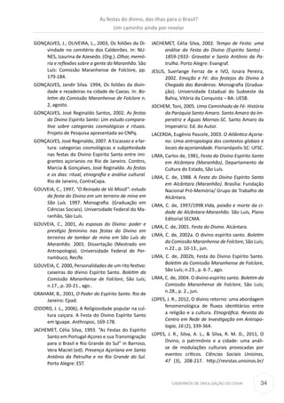 34CADERNOS DE DIVULGAÇÃO DO CEHA
GONÇALVES, J.; OLIVEIRA, L., 2003, Os foliões da Di-
vindade no cemitério dos Caldeirões. In: NU-
NES, Izaurina de Azevedo. (Org.). Olhar, memó-
ria e reflexões sobre a gente do Maranhão. São
Luís: Comissão Maranhense de Folclore, pp.
179-184.
GONÇALVES, Jandir Silva. 1994, Os foliões da divin-
dade e rezadeiras na cidade de Caxias. In: Bo-
letim da Comissão Maranhense de Folclore n.
2, agosto.
GONÇALVES, José Reginaldo Santos, 2002. As festas
do Divino Espírito Santo: Um estudo compara-
tivo sobre categorias cosmológicas e rituais.
Projeto de Pesquisa apresentada ao CNPq.
GONÇALVES, José Reginaldo, 2007. A Escassez e a far-
tura: categorias cosmológicas e subjetividade
nas festas do Divino Espirito Santo entre imi-
grantes açorianos no Rio de Janeiro. Contins,
Marcia & Gonçalves, José Reginaldo. As festas
e os dias: ritual, etnografia e análise cultural.
Rio de Janeiro, ContraCapa.
GOUVEIA, C., 1997, “O Reinado de Vó Missã”: estudo
da festa do Divino em um terreiro de mina em
São Luís. 1997. Monografia. (Graduação em
Ciências Sociais). Universidade Federal do Ma-
ranhão, São Luís.
GOUVEIA, C., 2001, As esposas do Divino: poder e
prestígio feminino nas festas do Divino em
terreiros de tambor de mina em São Luís do
Maranhão. 2001. Dissertação (Mestrado em
Antropologia). Universidade Federal de Per-
nambuco, Recife.
GOUVEIA, C. 2000, Personalidades de um rito festivo:
caixeiras do divino Espírito Santo. Boletim da
Comissão Maranhense de Folclore, São Luís;
n.17., p. 20-21., ago..
GRAHAM, B., 2001, O Poder do Espírito Santo. Rio de
Janeiro: Cpad.
IZIDORO, J. L., 2006), A Religiosidade popular na cul-
tura caiçara. A Festa do Divino Espírito Santo
em Iguape. Anthropos, 169-178.
JACHEMET, Célia Silva, 1993. “As Festas do Espírito
Santo em Portugal-Açores e sua Transmigração
para o Brasil e Rio Grande do Sul” in Barroso,
Vera Maciel (ed). Presença Açoriana em Santo
Antônio da Patrulha e no Rio Grande do Sul.
Porto Alegre: EST.
JACHEMET, Célia Silva, 2002. Tempo de Festa: uma
análise da Festa do Divino (Espírito Santo) -
1859-1933- Gravataí e Santo Antônio da Pa-
trulha. Porto Alegre: Evangraf.
JESUS, Suerlange Ferraz de e IVO, Isnara Pereira,
2002. Emoção e Fé: dos festejos do Divino à
Chegada das Bandeiras. Monografia (Gradua-
ção). Universidade Estadual do Sudoeste da
Bahia, Vitória da Conquista – BA: UESB.
JOCHEM, Toni, 2005. Uma Caminhada de Fé: História
da Paróquia Santo Amaro. Santo Amaro da Im-
peratriz e Águas Mornas-SC. Santo Amaro da
Imperatriz: Ed. do Autor.
LACERDA, Eugênio Pascele, 2003. O Atlântico Açoria-
no: Uma antropologia dos contextos globais e
locais da açorianidade. Florianópolis-SC: UFSC.
LIMA, Carlos de, 1981, Festa do Divino Espírito Santo
em Alcântara (Maranhão), Departamento de
Cultura do Estado, São Luís.
LIMA, C. de, 1988. A Festa do Divino Espírito Santo
em Alcântara (Maranhão). Brasília: Fundação
Nacional Pró-Memória/ Grupo de Trabalho de
Alcântara.
LIMA, C. de, 1997/1998.Vida, paixão e morte da ci-
dade de Alcântara-Maranhão. São Luís, Plano
Editorial SECMA.
LIMA, C. de, 2001. Festa do Divino. Alcântara.
LIMA, C. de, 2002a. O divino espírito santo. Boletim
da Comissão Maranhense de Folclore, São Luís;
n.22., p. 10-13., jun.
LIMA, C. de, 2002b, Festa do Divino Espírito Santo.
Boletim da Comissão Maranhense de Folclore,
São Luís; n.23., p. 6-7., ago.
LIMA, C. de, 2004. O divino espírito santo. Boletim da
Comissão Maranhense de Folclore, São Luís;
n.28., p. 2., jun.
LOPES, J. R., 2012, O divino retorno: uma abordagem
fenomenológica de fluxos identitários entre
a religião e a cultura. Etnográfica. Revista do
Centro em Rede de Investigação em Antropo-
logia, 16 (2), 339-364.
LOPES, J. R., Silva, A. L., & Silva, R. M. D., 2011, O
Divino, o patrimônio e a cidade: uma análi-
se de modulações culturais provocadas por
eventos críticos. Ciências Sociais Unisinos,
47 (3), 208-217. http://revistas.unisinos.br/
As festas do divino, das ilhas para o Brasil?
Um caminho ainda por revelar
 