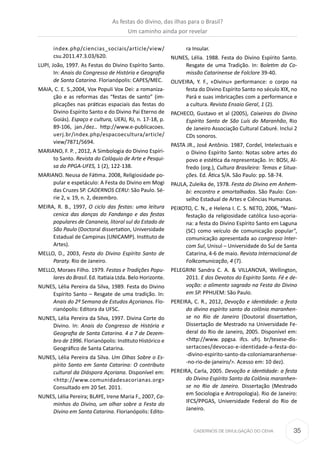 35CADERNOS DE DIVULGAÇÃO DO CEHA
index.php/ciencias_sociais/article/view/
csu.2011.47.3.03/620.
LUPI, João, 1997. As Festas do Divino Espírito Santo.
In: Anais do Congresso de História e Geograﬁa
de Santa Catarina. Florianópolis: CAPES/MEC.
MAIA, C. E. S.,2004, Vox Populi Vox Dei: a romaniza-
ção e as reformas das “festas de santo” (im-
plicações nas práticas espaciais das festas do
Divino Espírito Santo e do Divino Pai Eterno de
Goiás). Espaço e cultura, UERJ, RJ, n. 17-18, p.
89-106, jan./dez.. http://www.e-publicacoes.
uerj.br/index.php/espacoecultura/article/
view/7871/5694.
MARIANO, F. P. , 2012, A Simbologia do Divino Espíri-
to Santo. Revista do Colóquio de Arte e Pesqui-
sa do PPGA-UFES, 1 (2), 122-138.
MARIANO. Neusa de Fátima. 2008, Religiosidade po-
pular e espetáculo: A Festa do Divino em Mogi
das Cruzes SP. CADERNOS CERU: São Paulo. Sé-
rie 2, v. 19, n. 2, dezembro.
MEIRA, R. B., 1997, O ciclo das festas: uma leitura
cenica das danças do Fandango e das festas
populares de Cananeia, litoral sul do Estado de
São Paulo (Doctoral dissertation, Universidade
Estadual de Campinas (UNICAMP). Instituto de
Artes).
MELLO, D., 2003, Festa do Divino Espírito Santo de
Paraty. Rio de Janeiro.
MELLO, Moraes Filho. 1979. Festas e Tradições Popu-
lares do Brasil. Ed. Itatiaia Ltda. Belo Horizonte.
NUNES, Lélia Pereira da Silva, 1989. Festa do Divino
Espírito Santo – Resgate de uma tradição. In:
Anais do 2º Semana de Estudos Açorianos. Flo-
rianópolis: Editora da UFSC.
NUNES, Lélia Pereira da Silva, 1997. Divina Corte do
Divino. In: Anais do Congresso de História e
Geograﬁa de Santa Catarina. 4 a 7 de Dezem-
bro de 1996. Florianópolis: Instituto Histórico e
Geográﬁco de Santa Catarina.
NUNES, Lélia Pereira da Silva. Um Olhas Sobre o Es-
pírito Santo em Santa Catarina: O contributo
cultural da Diáspora Açoriana. Disponível em:
<http://www.comunidadesacorianas.org>
Consultado em 20 Set. 2011.
NUNES, Lélia Pereira; BLAYE, Irene Maria F., 2007, Ca-
minhos do Divino, um olhar sobre a Festa do
Divino em Santa Catarina. Florianópolis: Edito-
ra Insular.
NUNES, Lélia. 1988. Festa do Divino Espírito Santo.
Resgate de uma Tradição. In: Boletim da Co-
missão Catarinense de Folclore 39-40.
OLIVEIRA, Y. F., «Divinu» performance: o corpo na
festa do Divino Espírito Santo no século XIX, no
Pará e suas imbricações com a performance e
a cultura. Revista Ensaio Geral, 1 (2).
PACHECO, Gustavo et al (2005), Caixeiras do Divino
Espírito Santo de São Luís do Maranhão, Rio
de Janeiro Associação Cultural Caburé. Inclui 2
CDs sonoros.
PASTA JR., José Antônio. 1987, Cordel, Intelectuais e
o Divino Espírito Santo: Notas sobre artes do
povo e estética da representação. In: BOSI, Al-
fredo (org.), Cultura Brasileira: Temas e Situa-
ções. Ed. Ática S/A. São Paulo: pp. 58-74.
PAULA, Zuleika de, 1978. Festa do Divino em Anhem-
bi: encontro e amortalhados. São Paulo: Con-
selho Estadual de Artes e Ciências Humanas.
PEIXOTO, C. N., e Helena I. C. S. NETO, 2006, “Mani-
festação da religiosidade católica luso-açoria-
na: a festa do Divino Espírito Santo em Laguna
(SC) como veículo de comunicação popular”,
comunicação apresentada ao congresso Inter-
com Sul, Unisul – Universidade do Sul de Santa
Catarina, 4-6 de maio. Revista Internacional de
Folkcomunicação, 4 (7).
PELEGRINI Sandra C. A. & VILLANOVA, Wellington,
2011. E dos Devotos do Espírito Santo. Fé e de-
voção: o alimento sagrado na Festa do Divino
em SP. PPHUEM: São Paulo.
PEREIRA, C. R., 2012, Devoção e identidade: a festa
do divino espírito santo da colônia maranhen-
se no Rio de Janeiro (Doutoral dissertation,
Dissertação de Mestrado na Universidade Fe-
deral do Rio de Janeiro, 2005. Disponível em:
<http://www. ppgsa. ifcs. ufrj. br/tesese-dis-
sertacoes/devocao-e-identidade-a-festa-do-
-divino-espirito-santo-da-coloniamaranhense-
-no-rio-de-janeiro/>. Acesso em: 10 dez).
PEREIRA, Carla, 2005. Devoção e identidade: a festa
do Divino Espírito Santo da Colônia maranhen-
se no Rio de Janeiro. Dissertação (Mestrado
em Sociologia e Antropologia). Rio de Janeiro:
IFCS/PPGAS, Universidade Federal do Rio de
Janeiro.
As festas do divino, das ilhas para o Brasil?
Um caminho ainda por revelar
 