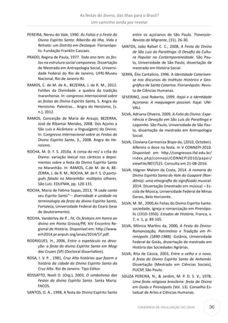 36CADERNOS DE DIVULGAÇÃO DO CEHA
PEREIRA, Nereu do Vale, 1990. As Folias e a Festa do
Divino Espírito Santo: Ribeirão da Ilha, Vida e
Retrato: um Distrito em Destaque. Florianópo-
lis: Fundação Franklin Cascaes.
PRADO, Regina de Paula, 1977. Todo ano tem: as fes-
tas na estrutura social camponesa. Dissertação
de Mestrado em Antropologia Social, Universi-
dade Federal do Rio de Janeiro, UFRJ-Museu
Nacional, Rio de Janeiro-RJ.
RAMOS, C. de M. de A., BEZERRA, J. de R. M., 2012.
Foliões da Divindade: a quebra da tradição
maranhense. In: congresso internacional sobre
as festas do Divino Espírito Santo, 5. Angra do
Heroísmo. Palestras... Angra do Heroísmo, [s.
n.], 2012.
RAMOS, Conceição de Maria de Araujo; BEZERRA,
José de Ribamar Mendes, 2008. Dos Açores a
São Luís e Alcântara: a língua(gem) do Divino.
In: Congresso Internacional sobre as Festas do
Divino Espírito Santo, 3., 2008. Angra do He-
roísmo.
ROCHA, M. D. F. S. 2010a. A coroa do rei/ a crôa do
Divino: variação lexical nos cânticos e depoi-
mentos sobre a festa do Divino Espírito Santo
no Maranhão. In: RAMOS, C.de M. de A; BE-
ZERRA, J. de R. M.; ROCHA, M. de F. S. O portu-
guês falado no Maranhão: múltiplos olhares.
São Luís: EDUFMA, pp. 120-131.
ROCHA, Maria de Fátima Sopas, 2013, “A cada canto
seu Esprito Santo” – diversidade e unidade na
terminologia da festa do divino Espírito Santo,
Fortaleza, Universidade Federal do Ceará (tese
de doutoramento).
ROCHA, Vanderley de P. , Fé, Os festejos em honra ao
divino em Ponta Grossa/PR, XIV Encontro Re-
gional de História. Disponível em: http://www.
erh2014.pr.anpuh.org/anais/2014/57.pdf.
RODRIGUES, H., 2006, Entre o espetáculo ea devo-
ção: a festa do divino Espírito Santo em Mogi
das Cruzes (SP) (Doctoral dissertation).
ROSA, I. V. P. , 1981, Cruz Alta histórias que fazem a
história da cidade do Divino Espírito Santo da
Cruz Alta. Rio de Janeiro: Tipo Editor.
ROSSATTO, Noeli D. (Org.), 2003, O simbolismo das
Festas do divino Espírito Santo. Santa Maria:
FACOS.
SANTOS, G. A., 1998, A festa do Divino Espírito Santo
entre os açorianos de São Paulo. Travessia−
Revista do Migrante, (31), 26-30.
SANTOS, João Rafael C. C., 2008, A Festa do Divino
de São Luiz do Paraitinga: O Desafio da Cultu-
ra Popular na Contemporaneidade. São Pau-
lo, Universidade de São Paulo, dissertação de
mestrado em História Social.
SERPA, Élio Cantalício, 1996. A Identidade Catarinen-
se nos discursos do Instituto Histórico e Geo-
gráfico de Santa Catarina. Florianópolis: Revis-
ta de Ciências Humanas.
SEVERINO, José Roberto, 1999. Itajaí e a Identidade
Açoriana: A maquiagem possível. Itajaí: UNI-
VALI.
SILVA, Adriana Oliveira, 2009, A Folia do Divino: Expe-
riência e Devoção em São Luís do Paraitinga e
Lagoinha. São Paulo, Universidade de São Pau-
lo, dissertação de mestrado em Antropologia
Social.
SILVA, Cloviana Carmoniza Bispo da, (2010, October).
Alfenins o doce na festa. In V CONNEPI-2010.
Disponível em http://congressos.ifal.edu.br/
index.php/connepi/CONNEPI2010/paper/
viewFile/807/525. Consulta em 21-08-2016.
SILVA, Hágner Malom da Costa, 2014. A romaria do
Divino Espírito Santo do Vale do Guaporé (Ron-
dônia): uma etnografia do significado musical.
2014. Dissertação (mestrado em música) – Es-
cola de Música, Universidade Federal de Minas
Gerais, Belo Horizonte.
SILVA, M. M., 2000,As Folias do Divino Espírito Santo:
sociedade, Igreja e romanização em Pirenópo-
lis (1910-1950). Estudos de História, Franca, v.
7, n. 1, p. 89-105.
SILVA, Mônica Martins da, 2000, A Festa do Divino:
Romanização, Patrimônio e Tradição em Pi-
renópolis (1890-1988). Goiânia, Universidade
Federal de Goiás, dissertação de mestrado em
História das Sociedades Agrárias.
SILVA, Rita de Cássia, 2003, Entre o velho e o novo.
A festa do Divino Espírito Santo de Anhembi.
Dissertação (Mestrado em Ciências Sociais),
PUCSP, São Paulo.
SOUZA PEREIRA, N., & Jardim, M. P. D. S. V., 1978,
Uma festa religiosa brasileira: festa do Divino
em Goiás e Pirenópolis (Vol. 13). Conselho Es-
tadual de Artes e Ciências Humanas.
As festas do divino, das ilhas para o Brasil?
Um caminho ainda por revelar
 