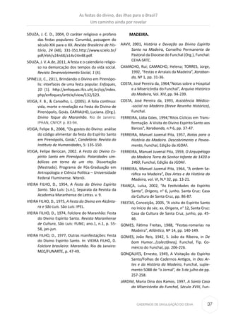 37CADERNOS DE DIVULGAÇÃO DO CEHA
SOUZA, J. C. D., 2004, O caráter religioso e profano
das festas populares: Corumbá, passagem do
século XIX para o XX. Revista Brasileira de His-
tória, 24 (48), 331-351.http://www.scielo.br/
pdf/rbh/v24n48/a14v24n48.pdf.
SOUZA, J. V. A.de, 2011, A festa e o calendário religio-
so na demarcação dos tempos da vida social.
Revista Desenvolvimento Social, 1 (4).
SPINELLI, C., 2011, Brindando o Divino em Pirenópo-
lis: interfaces de uma festa popular. Enfoques,
10 (1). http://enfoques.ifcs.ufrj.br/ojs/index.
php/enfoques/article/view/132/123.
VEIGA, F. B., & Carvalho, L. (2005). A folia continua:
vida, morte e revelação na Festa do Divino de
Pirenópolis, Goiás. CARVALHO, Luciana. (Org.).
Divino Toque do Maranhão. Rio de Janeiro:
IPHAN, CNFCP. p. 83-94.
VEIGA, Felipe B., 2008, “Os gostos do Divino: análise
do código alimentar da festa do Espírito Santo
em Pirenópolis, Goiás”, Candelária: Revista do
Instituto de Humanidades, 5: 135-150.
VEIGA, Felipe Berocan, 2002. A Festa do Divino Es-
pírito Santo em Pirenópolis: Polaridades sim-
bólicas em torno de um rito. Dissertação
(Mestrado). Programa de Pós-Graduação em
Antropologia e Ciência Política – Universidade
Federal Fluminense. Niterói.
VIEIRA FILHO, D., 1954, A Festa do Divino Espírito
Santo. São Luís: [s.n.], Separata da Revista da
Academia Maranhense de Letras. v. 9.
VIEIRA FILHO, D., 1975, A Festa do Divino em Alcânta-
ra e São Luís. São Luís: IPEL.
VIEIRA FILHO, D., 1974, Folclore do Maranhão: Festa
do Divino Espírito Santo. Revista Maranhense
de Cultura, São Luís: FUNC; ano.1, n.1, p. 55-
58, jan-jun.
VIEIRA FILHO, D., 1977, Outras manifestações: Festa
do Divino Espírito Santo. In: VIEIRA FILHO, D.
Folclore brasileiro: Maranhão. Rio de Janeiro:
MEC/FUNARTE, p. 47-49.
MADEIRA.
AAVV, 2001, História e Devação ao Divino Espírito
Santo na Madeira, Conselho Permanente de
Pastoral da Diocese do Funchal (Org.), Funchal:
CEHA·SRTC.
CAMACHO, Rui; CAMACHO, Helena; TORRES, Jorge,
1992, “Festas e Arraiais da Madeira”, Xaraban-
da, Nº 1, pp. 31-36.
COSTA, José Pereira da, 1964,“Notas sobre o Hospital
e a Misericórdia do Funchal”, Arquivo Histórico
da Madeira, Vol. XIV, pp. 94-239.
COSTA, José Pereira da, 1993, Assistência Médico-
-social na Madeira (Breve Resenha Histórica),
Funchal.
FERREIRA, Lídia Góes, 1994,“Ritos Cíclicos em Trans-
formação. A Visita do Divino Espírito Santo aos
Barcos”, Xarabanda, n.º 6, pp. 37-47.
FERREIRA, Manuel Juvenal Pita, 1957, Notas para a
História da Madeira. Descobrimento e Povoa-
mento, Funchal, Edição da JGDAF.
FERREIRA, Manuel Juvenal Pita, 1959, O Arquipélago
da Madeira Terra do Senhor Infante de 1420 a
1460, Funchal, Edição da JGDAF.
FERREIRA, Manuel Juvenal Pita, 1964, “A ordem Se-
ráfica na Madeira”, Das Artes e da História da
Madeira, vol. VI, N.º 32, pp. 13-21.
FRANÇA, Luísa, 2002, “As Festividades do Espírito
Santo”, Origens, n° 6, junho. Santa Cruz: Casa
da Cultura de Santa Cruz, pp. 86-87.
FREITAS, Conceição, 2005, “A visita do Espírito Santo
no Início do séc. xx. Origens, n° 12, Santa Cruz:
Casa da Cultura de Santa Cruz, junho, pp. 45-
46.
GOMES, Fátima Freitas, 1988, “Festas-romarias na
Madeira”, Atlântico, Nº 14, pp. 140-149.
GOMES, João Reis, 1942, S. João da Ribeira, in De
bom Humor…(colectânea), Funchal, Tip. Co-
mércio do Funchal, pp. 206-226.
GONÇALVES, Ernesto, 1949, A Visitação do Espírito
Santo/Folhas de Cadernos Antigos, in Das Ar-
tes e da História da Madeira, Funchal, suple-
mento 5088 de “o Jornal”, de 3 de julho de pp.
257-258.
JARDIM, Maria Dina dos Ramos, 1997, A Santa Casa
da Misericórdia do Funchal, Século XVIII, Fun-
As festas do divino, das ilhas para o Brasil?
Um caminho ainda por revelar
 