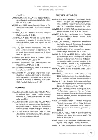 38CADERNOS DE DIVULGAÇÃO DO CEHA
chal, CEHA.
MARQUES; Manuela, 2012, A Festa do Espirito Santo
na paróquia do Loreto, Arco da Calheta, in Isle-
nha, 50, pp. 83-100.
MENZES, Noel, 1986, Scenes from the History pf The
Portuguese in Guyana, London, univ. Publica-
tion.
SARMENTO, A.A, 1951, As Festa do Espírito Santo na
Madeira, DAHM, 6, 23-24.
SARMENTO, A.A, 1951, As Festa do Espírito Santo
na Madeira, in Fasquias da Madeira, Funchal,
Diário de Notícias, 1935, (obs. Páginas não nu-
meradas).
SILVA, F.A., 1914, Festa do Pentecostes. Como o Es-
pírito Santo desceu sobre os apóstolos, in Pa-
rochia de Santo António do Funchal, 6, 22 de
Maio de…, pp. 5-6.
VERÍSSIMO, João Nelson, 1985, “A Festa do Espírito
Santo”, Atlântico, Nº 1, pp. 9-27.
VERÍSSIMO, João Nelson, 1994, “O Espírito Santo nas
Ilhas”, Islenha, Nº14, pp. 61-71.
VIEIRA, Alberto (coordenação), 2008, Da Madeira ao
Brasil, Funchal, CEHA.
VIEIRA, Alberto, 2014, Da Igreja, Religiosidade e Espi-
ritualidade nos Espaços Insulares Atlânticos a
partir da Madeira, in Anuário 2014-Centro de
Estudos de História do Atlântico, ISSN: 1647-
3949, Funchal, Madeira, pp. 9 – 47.
VIDEO/DVD
LUCAS, Carlos Brandão (realização), 2001, Em Nome
do Espírito Santo. Açores, Lisboa, Instituto
Camões/DRC-Açores, (cassete VHS em Portu-
guês, com 35m).
LUCAS, Carlos Brandão (realização), 2002, Em Nome
do Divino. Brasil, Lisboa, Instituto Camões, Edi-
ção para assinalar o X Aniversário do Instituto
Camões (cassete VHS em Português com 56m.)
LUCAS, Carlos Brandão (realização), 2000, As Ilhas
Atlânticas e o Brasil, Funchal, CEHA. (cassete
VHS em Português com 55 m.)
PORTUGAL CONTINENTAL
ARAÚJO, A. F., 2001, A ideia do V Império em Agosti-
nho da Silva: para uma interpretação mitana-
lítica., História, educação e imaginário, Braga,
IEP-CEEP - Universidade do Minho, pp. 73-95.
AZEVEDO, P. A. d´, 1896. As festas dos imperadores.
Revista Lusitana. Lisboa, n. 4, pp. 140- 142.
AZEVEDO, P. de, 1912. Costumes e Festas Populares
dos Séculos XV e XVI. Revista Lusitana, Lisboa,
v.15, pp. 112-144.
AZEVEDO, Rui Pinto de, O compromisso da Confraria
do Espírito Santo de Benavente, Separata da
revista Lusitana Sacra, Lisboa, 1993.
BRAGA, Teófilo, 1986, O Povo português nos seus cos-
tumes crenças e tradições, Vol. II, Lisboa.
CARVALHO, M. M. de, 2008. Divino Espírito (re)li-
gando Portugal/Brasil no imaginário religioso
popular. In: Congresso Português de Sociolo-
gia: mundos sociais, saberes e práticas, 6. Lis-
boa. Palestras... Lisboa: [s. n.]. Disponível em:
http://www.aps.pt/vicongresso/pdfs/188.pdf.
COSTA, A., 2008. O culto do Espírito Santo. Lisboa:
Ésquilo.
FERNANDES, Aurélia Armas. FERNANDES, Manuel,
2006. Espírito Santo em Festa. Coimbra, Portu-
gal: G.C – Gráfica Coimbra, Gráfica de Coimbra.
FRANCO, J. E., 2014, Joaquim de Flora e a sua influên-
cia na cultura portuguesa. Revista Lusófona de
Ciência das Religiões, (1), pp. 75-95.
FRANCO, José Eduardo; Mourão, José Augusto, 2005,
A influência de Joaquim de Flora em Portugal
e na Europa – escritos de Natália Correia sobre
a utopia da idade feminina do Espírito Santo,
Lisboa, Roma Ed.
GUIDI, Lynn Izidoro Izidoro - “United Portuguese
“United Portuguese S.E.S. - Festa do Espíri-
to Santo”, Festa do Espírito Santo”, Actas do
4º Congresso de Comunidades Açorianas, pp.
243-244.
HENRIQUES, F., 1996, A Festa do Espírito Santo no
Ladoeiro e no Sul da Beira Interior. Açafa, Vila
Velha de Ródão, nº. 1.
LOPES, Aurélio, 2004, Devoção e Poder nas Festas do
Espírito Santo, Edições Cosmos, Chamusca.
MANSO, A., 2007, Filosofia educacional na obra de
As festas do divino, das ilhas para o Brasil?
Um caminho ainda por revelar
 