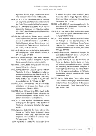 39CADERNOS DE DIVULGAÇÃO DO CEHA
Agostinho da Silva, Braga, Universidade do Mi-
nho. Tese de Doutoramento em Educação.
MENDES, H. F., 2006, Do Espírito Santo à Trindade:
um programa social de cristianismo incultura-
do. Porto: Universidade Católica Portuguesa.
MENDES, H. F. Memórias e saudades de um Império
do Espírito. Disponível em: http://www.adias-
pora.com/_port/ola/evento/2006/helder.htm
Acesso em: 2 set. 2016.
MOURA, Carlos Francisco - “Festa a bordo - o Impé-
rio do Espírito Santo, das naus quinhentistas às
canoas do sertão brasileiro no século XXI”, in
As Novidades do Mundo. Conhecimento e re-
presentação na Época Moderna, Edições Coli-
bri, Lisboa, 2003, pp. 345-364.
PIRES. A. T., 1914, A funcção do Espirito Santo na Villa
de Sant´yago de Cassem. Revista Lusitana, v.
17, Lisboa, pp. 190-192.
QUADROS, António, Portugal, 1987, Razão e Memó-
ria. O Projeto Áureo ou o Império do Espirito
Santo, Lisboa, Guimarães editores. Vol. II.
QUADROS, António, 1988, Portugal, razão e mistério,
Lisboa, Guimarães editores.
RUAS, Henrique Barrilaro (2000). O Espírito Santo em
Agostinho da Silva. In Tradição e Inovação: sua
unidade em Agostinho da Silva (Actas de Co-
lóquios sobre Agostinho da Silva: 1996-1999).
Porto: Instituto de Filosofia da FLUP/Centro
Leonardo Coimbra da FLUP, pp. 116-117.
SALVADO, Maria Adelaide Neto, 1998. O Culto do Es-
pírito Santo em Terras da Beira Baixa – as lon-
ginquas raízes. Cárceres: BAND.
SALVADO, Maria Adelaide Neto, 2005. Capela do Es-
pírito Santo de Castelo Branco: elementos pa-
ram seu conhecimento. Castelo Branco: Edição
Câmara Municipal de Castelo Branco.
SILVA, G. A., 1967, Algumas considerações sobre o
culto popular do Espírito Santo. Boletim da
Academia Internacional da Cultura Portugue-
sa, (3).
SILVA, Agostinho da (1988). Dez Notas sobre o Culto
Popular do Espírito Santo. In BORGES, Paulo
Alexandre Esteves (Org.). Agostinho da Silva.
Dispersos. Lisboa: Instituto de Cultura e Língua
Portuguesa, pp. 743-75.
SILVA, Agostinho da (1988). Dez Notas sobre o Cul-
to Popular do Espírito Santo. In BORGES, Paulo
Alexandre Esteves (Org.). Agostinho da Silva.
Dispersos. Lisboa: Instituto de Cultura e Língua
Portuguesa, pp. 753-758.
SOARES, M. M., 1982, Os impérios populares. In: Bo-
letim Cultural da Assembleia Distrital de Lis-
boa. Lisboa, pp. 251-368.
SOUSA, D. F. F. de, 1994. A festa do imperador de Ei-
ras e o culto do Espírito Santo. Coimbra: INATEL
(delegação de Coimbra).
VELOSO, Carlos Rodarte, “O Culto do Espírito Santo
em Portugal e a Festa dos Tabuleiros de To-
mar”, in Estórias e História de Tomar, Tomar,
1990, pp. 7-12, republicado no Boletim Cultu-
ral da Câmara Municipal de Tomar, nº22, Abril,
2003, pp. 127-130.
VELOSO, Carlos Rodarte, “A Expansão Marítima e o
Culto do Espírito Santo”, Tomar à Letra, 14, To-
mar, Outono de 2003, pp. 6-7.
VELOSO, Carlos Rodarte, “A Festa dos Tabuleiros em
Tomar e o Culto do Espírito Santo em Portu-
gal”, I Congresso Nacional Turismo e Patrimó-
nio Imaterial, desenvolvimento integrado e
preservação da identidade das aldeias históri-
cas de Portugal, organização de AHP (Aldeias
Históricas de Portugal), Castelo Branco, 20 de
Setembro de 2013.
VELOSO, Carlos; Freire, Filipa Castro; Lebre, Maria
Cunha Ferreira - Iconografia do Espírito Santo
no Concelho de Tomar, Centro de Estudos de
Arte e Arqueologia - Escola Superior de Tecno-
logia, Tomar, 1987.
As festas do divino, das ilhas para o Brasil?
Um caminho ainda por revelar
 
