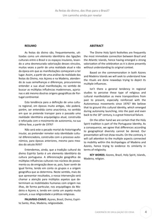 4CADERNOS DE DIVULGAÇÃO DO CEHA
RESUMO
As festas do divino são, frequentemente, uti-
lizadas como um elemento identitário das ligações
culturais entre o Brasil e os espaços insulares, levan-
do a uma desmesurada valorização desses vínculos,
muitas vezes a partir de uma realidade atual e não
da época em que as manifestações começaram a ter
lugar. Assim, a partir de uma análise da realidade das
festas do Divino, nos Açores e na Madeira, atenden-
do às suas semelhanças e diferenças, procuraremos
entender a sua atual manifestação, no sentido de
buscar as múltiplas influências madeirenses, açoria-
nas e até mesmo doutras origens geográficas de Por-
tugal continental.
Esta tendência para a definição de uma cultu-
ra regional, em épocas muito antigas, não poderá,
porém, ser entendida como anacrónica, no sentido
em que se pretende transpor para o passado uma
realidade identitária arquipelágica atual, construída
e reforçada com o movimento de autonomia, na sua
última fase, a partir de 1976?
Não será este o pecado mortal da historiografia
insular, ao pretender remeter esta identidade cultu-
ral diferenciadora, construída com o processo auto-
nómico, para épocas anteriores, mesmo para mea-
dos do século XVIII?
Entendemos, ainda, que a tradição cultural do
divino Espírito Santo é um elemento identitário da
cultura portuguesa. A diferenciação geográfica de
múltiplas influências culturais nos núcleos de povoa-
mento ou de emigração deve-se, pois, fazer sentir de
igual forma, tendo em conta os grupos e a origem
geográfica que as determina. Neste sentido, mais do
que apresentar resultados, a nossa intervenção será
chamar a atenção para múltiplos aspetos que de-
terminam as mobilidades humanas com origem nas
ilhas, de forma particular, nos arquipélagos da Ma-
deira e Açores e, tendo em conta um aspeto muito
comum, a sua religiosidade e práticas religiosas.
PALAVRAS-CHAVE: Açores, Brasil, Divino, Espíri-
to Santo, ilhas, Madeira, religiosidade.
ABSTRACT
The Divine Holy Spirit festivities are frequently
the most immediate connection between Brazil and
the Atlantic Islands, hence having emerged a strong
valorization of the celebration as it is done presently
without understanding its original context.
Based on the commemoration in both Azores
and Madeira Islands we will seek to understand how
the rituals are done nowadays trying to depict its
multiple influences.
Isn’t there a general tendency in regional
studies to perceive these type of religious and
cultural manifestation as mere transpositions from
past to present, especially reinforced with the
Autonomous movements since 1976? We believe
that to ground this cultural identity, which emerged
during autonomy launching, into the past and even
back to the 18th
century, is a great historical failure.
On the other hand we are certain that the Holy
Spirit tradition is part of the Portuguese Identity. As
a consequence, we agree that differences according
to geographical diversity cannot be denied. Our
presentation will not show results. On the contrary, it
will call attention to the multiple aspects connected
to mobility within the Archipelagos of Madeira and
Azores, hence trying to evidence its similarity in
terms of religiosity.
KEY WORDS: Azores, Brazil, Holy Spirit, Islands,
Madeira, religion.
As festas do divino, das ilhas para o Brasil?
Um caminho ainda por revelar
 