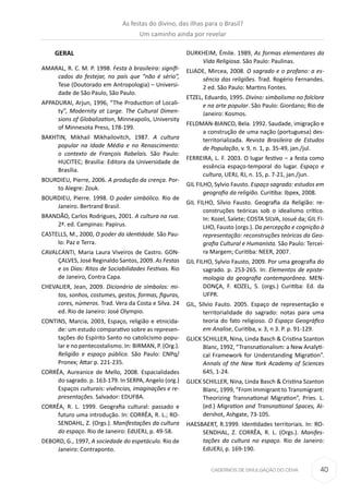 40CADERNOS DE DIVULGAÇÃO DO CEHA
GERAL
AMARAL, R. C. M. P. 1998. Festa à brasileira: signiﬁ-
cados do festejar, no país que “não é sério”,
Tese (Doutorado em Antropologia) – Universi-
dade de São Paulo, São Paulo.
APPADURAI, Arjun, 1996, “The Production of Locali-
ty”, Modernity at Large. The Cultural Dimen-
sions of Globalization, Minneapolis, University
of Minnesota Press, 178-199.
BAKHTIN, Mikhail Mikhailovitch, 1987. A cultura
popular na Idade Média e no Renascimento:
o contexto de François Rabelais. São Paulo:
HUCITEC; Brasília: Editora da Universidade de
Brasília.
BOURDIEU, Pierre, 2006. A produção da crença. Por-
to Alegre: Zouk.
BOURDIEU, Pierre. 1998. O poder simbólico. Rio de
Janeiro. Bertrand Brasil.
BRANDÃO, Carlos Rodrigues, 2001. A cultura na rua.
2ª. ed. Campinas: Papirus.
CASTELLS, M., 2000, O poder da identidade. São Pau-
lo: Paz e Terra.
CAVALCANTI, Maria Laura Viveiros de Castro. GON-
ÇALVES, José Reginaldo Santos, 2009. As Festas
e os Dias: Ritos de Sociabilidades Festivas. Rio
de Janeiro, Contra Capa.
CHEVALIER, Jean, 2009. Dicionário de símbolos: mi-
tos, sonhos, costumes, gestos, formas, figuras,
cores, números. Trad. Vera da Costa e Silva. 24
ed. Rio de Janeiro: José Olympio.
CONTINS, Marcia, 2003, Espaço, religião e etnicida-
de: um estudo comparativo sobre as represen-
tações do Espírito Santo no catolicismo popu-
lar e no pentecostalismo. In: BIRMAN, P. (Org.).
Religião e espaço público. São Paulo: CNPq/
Pronex; Attar p. 221-235.
CORRÊA, Aureanice de Mello, 2008. Espacialidades
do sagrado. p. 163-179. In SERPA, Angelo (org.)
Espaços culturais: vivências, imaginações e re-
presentações. Salvador: EDUFBA.
CORRÊA, R. L. 1999. Geograﬁa cultural: passado e
futuro uma introdução. In: CORRÊA, R. L.; RO-
SENDAHL, Z. (Orgs.). Manifestações da cultura
do espaço. Rio de Janeiro: EdUERJ, p. 49-58.
DEBORD, G., 1997, A sociedade do espetáculo. Rio de
Janeiro: Contraponto.
DURKHEIM, Émile. 1989, As formas elementares da
Vida Religiosa. São Paulo: Paulinas.
ELIADE, Mircea, 2008. O sagrado e o profano: a es-
sência das religiões. Trad. Rogério Fernandes.
2 ed. São Paulo: Martins Fontes.
ETZEL, Eduardo, 1995. Divino: simbolismo no folclore
e na arte popular. São Paulo: Giordano; Rio de
Janeiro: Kosmos.
FELDMAN-BIANCO, Bela. 1992. Saudade, imigração e
a construção de uma nação (portuguesa) des-
territorializada. Revista Brasileira de Estudos
de População, v. 9, n. 1, p. 35-49, jan./jul.
FERREIRA, L. F. 2003. O lugar festivo – a festa como
essência espaço-temporal do lugar. Espaço e
cultura, UERJ, RJ, n. 15, p. 7-21, jan./jun.
GIL FILHO, Sylvio Fausto. Espaço sagrado: estudos em
geografia da religião. Curitiba: Ibpex, 2008.
GIL FILHO, Sílvio Fausto. Geografia da Religião: re-
construções teóricas sob o idealismo crítico.
In: Kozel, Salete; COSTA SILVA, Josué da; GIL FI-
LHO, Fausto (orgs.). Da percepção e cognição à
representação: reconstruções teóricas da Geo-
grafia Cultural e Humanista. São Paulo: Tercei-
ra Margem; Curitiba: NEER, 2007.
GIL FILHO, Sylvio Fausto, 2009. Por uma geografia do
sagrado. p. 253-265. In: Elementos de episte-
mologia da geografia contemporânea. MEN-
DONÇA, F. KOZEL, S. (orgs.) Curitiba: Ed. da
UFPR.
GIL, Silvio Fauto. 2005. Espaço de representação e
territorialidade do sagrado: notas para uma
teoria do fato religioso. O Espaço Geográfico
em Analise, Curitiba, v. 3, n 3. P. p. 91-129.
GLICK SCHILLER, Nina, Linda Basch & Cristina Szanton
Blanc, 1992, “Transnationalism: a New Analyti-
cal Framework for Understanding Migration”.
Annals of the New York Academy of Sciences
645, 1-24.
GLICK SCHILLER, Nina, Linda Basch & Cristina Szanton
Blanc, 1999, “From Immigrant to Transmigrant:
Theorizing Transnational Migration”, Pries. L.
(ed.) Migration and Transnational Spaces, Al-
dershot, Ashgate, 73-105.
HAESBAERT, R.1999. Identidades territoriais. In: RO-
SENDHAL, Z. CORRÊA, R. L. (Orgs.). Manifes-
tações da cultura no espaço. Rio de Janeiro:
EdUERJ, p. 169-190.
As festas do divino, das ilhas para o Brasil?
Um caminho ainda por revelar
 