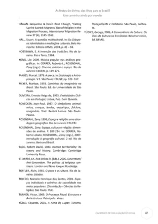 41CADERNOS DE DIVULGAÇÃO DO CEHA
HAGAN, Jacqueline & Helen Rose Ebaugh, “Calling
Up the Sacred: Migrants’ Use of Religion in the
Migration Process, International Migration Re-
view 37 (4), 1145-1162.
HALL, Stuart. A questão multicultural. In: Da Diáspo-
ra: Identidades e mediações culturais. Belo Ho-
rizonte: Editora UFMG, 2003, p. 49 – 94.
HOBSBAWN, E. A invenção das tradições. Rio de Ja-
neiro: Paz e Terra, 1984.
KONG, Lily. 2009. Música popular nas análises geo-
gráficas. In: CORRÊA, Roberto L.; ROSENDHAL,
Zeny (orgs.). Cinema, música e espaço. Rio de
Janeiro: EdUERJ, p. 129-175.
MAUSS, Marcel. 1979. A prece. In: Sociologia e Antro-
pologia. V.2. São Paulo: EDUSP. pp. 102- 167.
MEYER, Marlyse, 1993. Caminhos do imaginário no
Brasil. São Paulo: Ed. da Universidade de São
Paulo.
OLIVEIRA, Ernesto Veiga de, 1995, Festividades Cícli-
cas em Portugal, Lisboa, Pub. Dom Quixote.
RONECKER, Jean-Paul, 1997. O simbolismo animal:
mitos, crenças, lendas, arquétipos, folclore,
imaginário. Trad. Benôni Lemos. São Paulo:
Paulus.
ROSENDAHL, Zeny. 1996, Espaço e religião: uma abor-
dagem geográfica. Rio de Janeiro: EDUERJ.
ROSENDHAL, Zeny. Espaço, cultura e religião: dimen-
sões de análise. P. 187-224. In: CORRÊA, Ro-
berto Lobato; ROSENDHAL, Zeny (orgs.), 2007.
Introdução à geografia cultural. 2 ed. Rio de
Janeiro: Bertrand Brasil.
SACK, Robert David, 1980. Human territoriality: Its
theory and history. Cambridge: Cambridge
University Press.
STEWART, Ch. And SHAW, R. (Eds.), 2005. Syncretism/
Anti-Syncretism. The politics of religious syn-
thesis. London and Nova Iorque: Routledge.
TOFFLER, Alvin, 1965. O povo e a cultura. Rio de Ja-
neiro: Lidador.
TOLEDO, Marcelo Henrique dos Santos, 2001. Espa-
ços individuais e coletivos da sacralidade nos
meios populares. (Dissertação - Ciências da Re-
ligião). São Paulo: PUC.
TURNER, Victor, 1969. O Processo Ritual. Estrutura e
Antiestrutura. Petrópolis: Vozes.
YÁZIGI, Eduardo, 2001, A Alma do Lugar: Turismo,
Planejamento e Cotidiano. São Paulo, Contex-
to.
YÚDICE, George, 2006, A Conveniência da Cultura: Os
Usos da Cultura na Era Global. Belo Horizonte,
Ed. UFMG.
As festas do divino, das ilhas para o Brasil?
Um caminho ainda por revelar
 