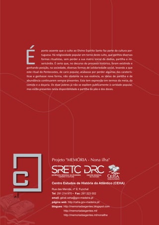 Centro Estudos de História do Atlântico (CEHA)
Rua das Mercês, nº 8, Funchal
Tel: 291 214 970 • Fax: 291 223 002
email: geral.ceha@gov-madeira.pt
página web: http://ceha.gov-madeira.pt/
blogues: http://memoriadasgentes.blogspot.com
		 http://memoriadasgentes.ml/
http://memoriadasgentes.ml/nonailha
É
ponto assente que o culto ao Divino Espírito Santo faz parte da cultura por-
tuguesa. Há religiosidade popular em torno deste culto, que ganhou diversas
formas ritualistas, sem perder a sua matriz inicial da dádiva, partilha e mi-
sericórdia. É certo que, no decurso do processo histórico, foram existindo e
ganhando posição, na sociedade, diversas formas de solidariedade social, levando a que
este ritual do Pentecostes, de cariz popular, acabasse por perder algumas das caraterís-
ticas e ganhasse nova forma, não obstante na sua essência, as ideias de partilha e de
abundância continuarem sempre presentes. Esta tem expressão em termos da mesa, da
comida e a doçaria. Os doze pobres já não se expõem publicamente à caridade popular,
mas estão presentes nesta disponibilidade e partilha do pão e dos doces.
Projeto "MEMÓRIA - Nona ilha"
 