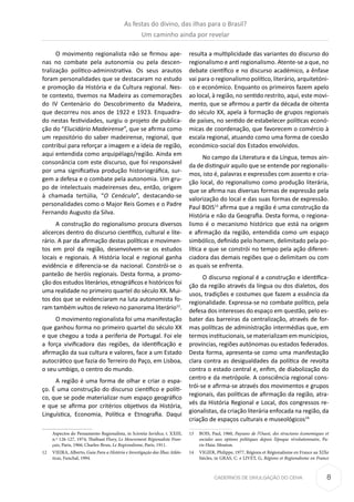 8CADERNOS DE DIVULGAÇÃO DO CEHA
O movimento regionalista não se firmou ape-
nas no combate pela autonomia ou pela descen-
tralização político-administrativa. Os seus arautos
foram personalidades que se destacaram no estudo
e promoção da História e da Cultura regional. Nes-
te contexto, tivemos na Madeira as comemorações
do IV Centenário do Descobrimento da Madeira,
que decorreu nos anos de 1922 e 1923. Enquadra-
do nestas festividades, surgiu o projeto de publica-
ção do “Elucidário Madeirense”, que se afirma como
um repositório do saber madeirense, regional, que
contribui para reforçar a imagem e a ideia de região,
aqui entendida como arquipélago/região. Ainda em
consonância com este discurso, que foi responsável
por uma significativa produção historiográfica, sur-
gem a defesa e o combate pela autonomia. Um gru-
po de intelectuais madeirenses deu, então, origem
à chamada tertúlia, “O Cenáculo”, destacando-se
personalidades como o Major Reis Gomes e o Padre
Fernando Augusto da Silva.
A construção do regionalismo procura diversos
alicerces dentro do discurso científico, cultural e lite-
rário. A par da afirmação destas políticas e movimen-
tos em prol da região, desenvolvem-se os estudos
locais e regionais. A História local e regional ganha
evidência e diferencia-se da nacional. Constrói-se o
panteão de heróis regionais. Desta forma, a promo-
ção dos estudos literários, etnográficos e históricos foi
uma realidade no primeiro quartel do século XX. Mui-
tos dos que se evidenciaram na luta autonomista fo-
ram também vultos de relevo no panorama literário12
.
O movimento regionalista foi uma manifestação
que ganhou forma no primeiro quartel do século XX
e que chegou a toda a periferia de Portugal. Foi ele
a força vivificadora das regiões, da identificação e
afirmação da sua cultura e valores, face a um Estado
autocrático que fazia do Terreiro do Paço, em Lisboa,
o seu umbigo, o centro do mundo.
A região é uma forma de olhar e criar o espa-
ço. É uma construção do discurso científico e políti-
co, que se pode materializar num espaço geográfico
e que se afirma por critérios objetivos da História,
Linguística, Economia, Política e Etnografia. Daqui
Aspectos do Pensamento Regionalista, in Scientia Iuridica, t. XXIII,
n.º 126-127, 1974; Thiébaut Flory, Le Mouvement Régionaliste Fran-
çais, Paris, 1966; Charles-Brun, Le Regionalisme, Paris, 1911.
12	 VIEIRA, Alberto, Guia Para a História e Investigação das Ilhas Atlân-
ticas, Funchal, 1994.
resulta a multiplicidade das variantes do discurso do
regionalismo e anti regionalismo. Atente-se a que, no
debate científico e no discurso académico, a ênfase
vai para o regionalismo político, literário, arquitetóni-
co e económico. Enquanto os primeiros fazem apelo
ao local, à região, no sentido restrito, aqui, este movi-
mento, que se afirmou a partir da década de oitenta
do século XX, apela à formação de grupos regionais
de países, no sentido de estabelecer políticas econó-
micas de coordenação, que favorecem o comércio à
escala regional, atuando como uma forma de coesão
económico-social dos Estados envolvidos.
No campo da Literatura e da Língua, temos ain-
da de distinguir aquilo que se entende por regionalis-
mos, isto é, palavras e expressões com assento e cria-
ção local, do regionalismo como produção literária,
que se afirma nas diversas formas de expressão pela
valorização do local e das suas formas de expressão.
Paul BOIS13
afirma que a região é uma construção da
História e não da Geografia. Desta forma, o regiona-
lismo é o mecanismo histórico que está na origem
e afirmação da região, entendida como um espaço
simbólico, definido pelo homem, delimitado pela po-
lítica e que se constrói no tempo pela ação diferen-
ciadora das demais regiões que o delimitam ou com
as quais se enfrenta.
O discurso regional é a construção e identifica-
ção da região através da língua ou dos dialetos, dos
usos, tradições e costumes que fazem a essência da
regionalidade. Expressa-se no combate político, pela
defesa dos interesses do espaço em questão, pelo es-
bater das barreiras da centralização, através de for-
mas políticas de administração intermédias que, em
termos institucionais, se materializam em municípios,
províncias, regiões autónomas ou estados federados.
Desta forma, apresenta-se como uma manifestação
clara contra as desigualdades da política de revolta
contra o estado central e, enfim, de diabolização do
centro e da metrópole. A consciência regional cons-
trói-se e afirma-se através dos movimentos e grupos
regionais, das políticas de afirmação da região, atra-
vés da História Regional e Local, dos congressos re-
gionalistas, da criação literária enfocada na região, da
criação de espaços culturais e museológicos14.
13	 BOIS, Paul, 1960, Paysans de l’Ouest, des structures économiques et
sociales aux options politiques depuis l’époque révolutionnaire, Pa-
ris-Haia: Mouton.
14	 VIGIER, Philippe, 1977, Régions et Régionalisme en France au XIXe
Siècles, in GRAS, C. e LIVET, G, Régions et Regionalisme en France
As festas do divino, das ilhas para o Brasil?
Um caminho ainda por revelar
 