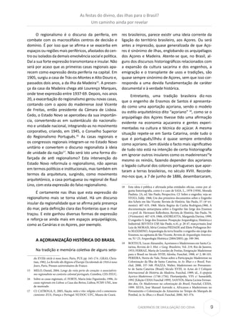 9CADERNOS DE DIVULGAÇÃO DO CEHA
O regionalismo é o discurso da periferia, em
combate com os macrocéfalos centros de decisão e
domínio. É por isso que se afirma e se exacerba em
espaços ou regiões mais periféricos, afastados do cen-
tro ou isolados da demais envolvência social e política.
Daí a sua forte expressão transmontana e insular. Não
será por acaso que as primeiras casas regionais apa-
recem como expressão desta periferia na capital. Em
1905, surgiu a casa de Trás-os-Montes e Alto Douro e,
passados dois anos, a da ilha da Madeira15
. A presen-
ça da casa da Madeira chega até Lourenço Marques,
onde teve expressão entre 1937-69. Depois, nos anos
20, a exacerbação do regionalismo gerou novas casas,
contando com o apoio do madeirense José Vicente
de Freitas, então presidente da Câmara de Lisboa.
Cedo, o Estado Novo se apercebeu da sua importân-
cia, convertendo-as em sustentáculo do nacionalis-
mo e unidade nacional, integrando-as no movimento
corporativo, criando, em 1945, o Conselho Superior
do Regionalismo Português.16.
As casas regionais e
os congressos regionais integram-se no Estado Novo
unitário e convertem o discurso regionalista à ideia
de unidade da nação17
. Não será isto uma forma dis-
farçada de anti regionalismo? Esta intervenção do
Estado Novo reformula o regionalismo, não apenas
em termos políticos e institucionais, mas também em
termos da arquitetura, surgindo, como movimento
arquitetónico, a casa portuguesa ou regional de Raul
Lino, com esta expressão do falso regionalismo.
É certamente nas ilhas que esta expressão do
regionalismo mais se torna visível. Há um discurso
insular da regionalidade que se afirma pela presença
do mar, pela definição clara das fronteiras que o mar
traçou. E este ganhou diversas formas de expressão
e reforça-se ainda mais em espaços arquipelágicos,
como as Canárias e os Açores, por exemplo.
A AÇORIANIZAÇÃO HISTÓRICA DO BRASIL
Na tradição e memória coletiva de alguns seto-
du XVIIIe siècle à nous Jours, Paris, PUF, pp. 165-174 ; GRAS, Chris-
tian, 1982, La Revolte dês Régions d’Europe Occidentale de 1916 à nous
Jours, Paris, Presses universitaires de France.
15	 MELO, Daniel, 2004, Longe da vista perto do coração: o associativis-
mo regionalista no contexto colonial português, Coimbra, CES-FEUC.
16	 Sobre as casas regionais, cf. FORTE, Maria João Figueiredo, 1996, As
casas regionais em Lisboa: a Casa das Beiras, Lisboa, FCSH-UNL, tese
de mestrado
17	 Cf. CATROGA, F., 2005, Nação, mito e rito: religião civil e comemora-
cionismo: EUA, França e Portugal. NUDOC-UFC, Museu do Ceará.
res brasileiros, parece existir uma ideia corrente da
ligação do território brasileiro, aos Açores. Ou será
antes a impressão, quase generalizada de que Aço-
res é sinónimo de ilhas, englobando os arquipélagos
dos Açores e Madeira. Atente-se que, no Brasil, al-
guns dos discursos historiográficos relacionados com
a expansão da cultura sacarina e dos engenhos, a
emigração e o transplante de usos e tradições, são
quase sempre sinónimo de Açores, sem que isso cor-
responda a uma devida fundamentação de caráter
documental e à verdade histórica.
Entretanto, uma tradição brasileira diz-nos
que o engenho de Erasmos de Santos é apresenta-
do como uma aportação açoriana, sendo o modelo
ou estilo arquitetónico dito “açoriano” 18
, como se o
arquipélago dos Açores tivesse tido uma afirmação
evidente na economia açucareira e gentes experi-
mentadas na cultura e técnica do açúcar. A mesma
situação repete-se em Santa Catarina, onde tudo o
que é português/ilhéu é quase sempre entendido
como açoriano. Sem dúvida o facto mais significativo
de tudo isto está na intenção de certa historiografia
em ignorar outros insulares como os madeirenses19
e
mesmo os reinóis, fazendo depender dos açorianos
o legado cultural dos colonos portugueses que apor-
taram a terras brasileiras, no século XVIII. Recorde-
mo-nos que, a 7 de junho de 1886, desembarcaram,
18	 Esta ideia é pública e afirmada pelas entidades oficias, como por al-
guma historiografia, como é o caso de SAIA, L., 1978 (1958), Morada
Paulista. 2A, ed. São Paulo, Perspectiva. Cf. Sobre o engenho, veja-se:
STOLS, Eddy. 1968, Um dos primeiros documentos sobre o Engenho
dos Schetz em São Vicente. Revista de História. São Paulo, 37: (4º tri-
mestre): 407-419, 1968. Maria Regina da Cunha Rodrigues,1960, A
documentação antuerpiana sobre o Engenho São Jorge dos Erasmos
e o prof. dr. Hermann Kellenbenz, Revista de História. São Paulo, 76:
(3ºtrimestre): 407-419, 1968; ANDREATTA, Margarida Davina, 1999,
O engenho S. Jorge dos Erasmos: Prospeção Arqueológica, Histórica e
Industrial, REVISTA USP, São Paulo, n.41, p. 28-47, março/maio; José
Luiz de MORAIS, Silvia Cristina PIEDADE and Eliete Pythagoras Bri-
to MAXIMINO, Arqueologia da terra brasilis: o engenho são jorge dos
Erasmos, na capitania de São Vicente, Revista de Arqueologia America-
na, N.º 23, Arqueología Histórica (2004/2005), pp. 349-384.
19	 BOITEUX, Lucas Alexandre, Açorianos e Madeirenses em Santa Ca-
tarina, Revista do I. Hist. e Geog. Brasileiro, Vol. 219, Rio de Janeiro,
1953; FERRAZ, Maria de Lourdes de Freitas, Emigração Madeirense
para o Brasil no Século XVIII, Islenha, Funchal, 1988, nº 2, 88-101.
PEREIRA, Nereu do Vale, Notas sobre a Participação Madeirense na
Colonização da Ilha de Santa Catarina, in As Ilhas e o Brasil, Fun-
chal, 2000, 337-348. PIAZZA, Walter, Madeirenses no Povoamen-
to de Santa Catarina (Brasil) Século XVIII, in Actas do I Colóquio
Internacional de História da Madeira, Funchal, 1989; id., A epopeia
Açorico-Madeirense (1746-1756), Florianópolis, VFS c/ Sunardelli,
1992 [Edição CEHA Funchal 1999]. SANTOS, Maria Licínia Fernan-
des dos, Os Madeirenses na colonização do Brasil, Funchal, CEHA,
1999. SILVA, José Manuel Azevedo e, Africanos e Madeirenses no
Povoamento e Colonização da Amazónia no Tempo do Marquês de
Pombal, in As Ilhas e o Brasil, Funchal, 2000, 365-374.
As festas do divino, das ilhas para o Brasil?
Um caminho ainda por revelar
 