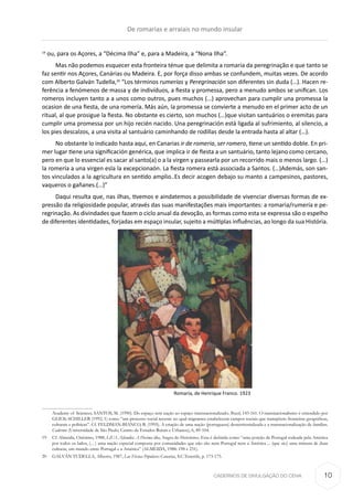CADERNOS DE DIVULGAÇÃO DO CEHA
19
ou, para os Açores, a “Décima Ilha” e, para a Madeira, a “Nona Ilha”.
Mas não podemos esquecer esta fronteira ténue que delimita a romaria da peregrinação e que tanto se
faz sentir nos Açores, Canárias ou Madeira. E, por força disso ambas se confundem, muitas vezes. De acordo
com Alberto Galván Tudella,20
“Los términos rumerías y Peregrinación son diferentes sin duda (…). Hacen re-
ferência a fenómenos de massa y de indivíduos, a fiesta y promessa, pero a menudo ambos se unifican. Los
romeros incluyen tanto a a unos como outros, pues muchos (…) aprovechan para cumplir una promessa la
ocasion de una fiesta, de una romería. Más aún, la promessa se convierte a menudo en el primer acto de un
ritual, al que prosigue la fiesta. No obstante es cierto, son muchos (…)que visitan santuários o eremitas para
cumplir uma promessa por un hijo recién nacido. Una peregrinación está ligada al sufrimiento, al silencio, a
los pies descalzos, a una visita al santuário caminhando de rodillas desde la entrada hasta al altar (…).
No obstante lo indicado hasta aqui, en Canarias ir de romeria, ser romero, tiene un sentido doble. En pri-
mer lugar tiene una significación genérica, que implica ir de fiesta a un santuário, tanto lejano como cercano,
pero en que lo essencial es sacar al santo(a) o a la virgen y passearla por un recorrido mais o menos largo. (…)
la romería a una virgen esla la excepcionaón. La fiesta romera está associada a Santos. (…)Además, son san-
tos vinculados a la agricultura en sentido amplio..Es decir acogen debajo su manto a campesinos, pastores,
vaqueros o gañanes.(…)”
Daqui resulta que, nas ilhas, tivemos e aindatemos a possibilidade de vivenciar diversas formas de ex-
pressão da religiosidade popular, através das suas manifestações mais importantes: a romaria/rumería e pe-
regrinação. As divindades que fazem o ciclo anual da devoção, as formas como esta se expressa são o espelho
de diferentes identidades, forjadas em espaço insular, sujeito a múltiplas influências, ao longo da sua História.
Romaria, de Henrique Franco. 1923
Academy of Sciences; SANTOS, M. (1990). Do espaço sem nação ao espaço transnacionalizado. Brasil, 143-161. O transnacionalismo é entendido por
GLICK-SCHILLER (1992, 1) como “um processo social recente no qual migrantes estabelecem campos sociais que transpõem fronteiras geográficas,
culturais e políticas”. Cf. FELDMAN-BIANCO, B. (1995). A criação de uma nação (portuguesa) desterritorializada e a transnacionalização de famílias.
Cadernos (Universidade de São Paulo, Centro de Estudos Rurais e Urbanos), 6, 89-104.
19	 Cf. Almeida, Onésimo, 1988, L(U.S.A)landia: A Decima ilha, Angra do Heroísmo. Esta é definida como “uma porção de Portugal rodeada pela América
por todos os lados, (... ) uma nação especial composta por comunidades que não são nem Portugal nem a América ... (que sio) uma mistura de duas
culturas, um mundo entre Portugal e a América” (ALMEIDA, 1988: 198 e 231).
20	 GALVÁN TUDELLA, Alberto, 1987, Las Fiestas Populares Canarias, S.C.Tenerife, p. 173-175.
De romarias e arraiais no mundo insular
10
 