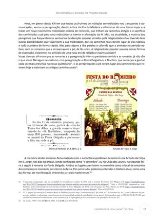CADERNOS DE DIVULGAÇÃO DO CEHA
Hoje, em pleno século XXI em que todos usufruímos de múltiplas comodidades nos transportes e co-
municações, vemos a peregrinação, dentro e fora da ilha da Madeira a afirmar-se de uma forma ímpar e a
trazer um novo movimento mobilidade interna de romeiros, que trilham os caminhos antigos e o sacrifício
das caminhadas a pé para uma redescoberta interior e afirmação da fé. Mas, na atualidade, a maioria dos
peregrinos que frequentam os santuários de devoção popular, atraídos pela religiosidade e/ou diversão tem
outras possibilidades que favorecem a sua mobilidade, pois os caminhos reais deram lugar às vias-rápidas
e tudo acontece de forma rápida. Mas para alguns a ilha perdeu o colorido que a animava no período es-
tival, com os romeiros que a atravessavam a pé, de lés a lés. A religiosidade popular assume novas formas
de expressão. Estaremos no prelúdio de uma nova era da religião e espiritualidade?				
Vozes diversas afirmam que as romarias e a peregrinação interna perderam sentido e as romarias já não são
o que eram. Daí algum revivalismo, com peregrinações a Ponta Delgada ou a Machico, que começam a ganhar
cada vez mais presença no nosso quotidiano21
. E as peregrinações a pé deram lugar aos caminheiros que re-
vivem hoje e valorizam os antigos caminhos reais22
.
	 Diário de Notícias. 25.8.1895, p. 1				 Achada do Felpa. S. Jorge
A memória destas romarias ficou marcada com o encontro espontâneo de romeiros na Achada da Felpa
em S. Jorge, nos dias do arraial, sendo conhecido como “o setembro”, ou no Chão dos Louros, na segunda-fei-
ra a seguir à romaria da Ponta Delgada. Ambos os lugares persistem na memória como o local de encontro
dos romeiros no momento de retorno da festa. Por outro lado, podemos entender o Folclore atual, como uma
das formas de manifestação imóvel dos arraiais madeirenses?23
21	 A primeira peregrinação a pé na actualidade foi recriada em outubro de 2016 com a romaria do Senhor dos Milagres (Cf. https://funchalNotícias.
net/2016/09/07/peregrinos-fazem-caminhada-a-pe-funchal-machico-em-nome-do-senhor-dos-milagres/. Visita a 02.09.2018), mantendo-se hoje.
Também temos informação do reavivar das romarias a Ponta Delgada, em 2018, com um grupo do Porto Moniz em 2018 (https://funchalNotícias.
net/2018/09/01/ainda-ha-quem-faca-uma-longa-caminhada-a-pe-para-ir-a-ponta-delgada/ .Visita a 02.09.2018).
22	 Cf. A página da associação Caminhos Reais da Madeira (na web: http://caminhoreal.pt/) foi criada a 17 de fevereiro de 2017, com o objectivo de pre-
servar a tradição e cultura que estava inerente a esta necessidade antiga de mobilidade interna através dos caminhos reais (n.º23, 24, 25, 26, 27, 28), que
também se firmaram historicamente como caminhos de fé e peregrinação dos madeirenses até princípios do século XX.
23	 Cf. Corte, 1992: 13-15; TORRES, 1992: 3-4; SERRÃO: 2010:54-68.
De romarias e arraiais no mundo insular
11
 