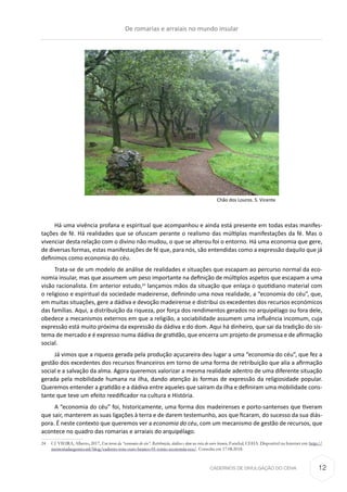 CADERNOS DE DIVULGAÇÃO DO CEHA
Há uma vivência profana e espiritual que acompanhou e ainda está presente em todas estas manifes-
tações de fé. Há realidades que se ofuscam perante o realismo das múltiplas manifestações da fé. Mas o
vivenciar desta relação com o divino não mudou, o que se alterou foi o entorno. Há uma economia que gere,
de diversas formas, estas manifestações de fé que, para nós, são entendidas como a expressão daquilo que já
definimos como economia do céu.
Trata-se de um modelo de análise de realidades e situações que escapam ao percurso normal da eco-
nomia insular, mas que assumem um peso importante na definição de múltiplos aspetos que escapam a uma
visão racionalista. Em anterior estudo,24
lançamos mãos da situação que enlaça o quotidiano material com
o religioso e espiritual da sociedade madeirense, definindo uma nova realidade, a “economia do céu”, que,
em muitas situações, gere a dádiva e devoção madeirense e distribui os excedentes dos recursos económicos
das famílias. Aqui, a distribuição da riqueza, por força dos rendimentos gerados no arquipélago ou fora dele,
obedece a mecanismos externos em que a religião, a sociabilidade assumem uma influência incomum, cuja
expressão está muito próxima da expressão da dádiva e do dom. Aqui há dinheiro, que sai da tradição do sis-
tema de mercado e é expresso numa dádiva de gratidão, que encerra um projeto de promessa e de afirmação
social.
Já vimos que a riqueza gerada pela produção açucareira deu lugar a uma “economia do céu”, que fez a
gestão dos excedentes dos recursos financeiros em torno de uma forma de retribuição que alia a afirmação
social e a salvação da alma. Agora queremos valorizar a mesma realidade adentro de uma diferente situação
gerada pela mobilidade humana na ilha, dando atenção às formas de expressão da religiosidade popular.
Queremos entender a gratidão e a dádiva entre aqueles que saíram da ilha e definiram uma mobilidade cons-
tante que teve um efeito reedificador na cultura e História.
A “economia do céu” foi, historicamente, uma forma dos madeirenses e porto-santenses que tiveram
que sair, manterem as suas ligações à terra e de darem testemunho, aos que ficaram, do sucesso da sua diás-
pora. É neste contexto que queremos ver a economia do céu, com um mecanismo de gestão de recursos, que
acontece no quadro das romarias e arraiais do arquipélago.
24	 Cf. VIEIRA, Alberto, 2017, Em torno da “economia do céu”. Retribuição, dádiva e dom na rota do ouro branco, Funchal, CEHA. Disponível na Internet em: http://
memoriadasgentes.ml/blog/caderno-rota-ouro-branco-01-torno-economia-ceu/. Consulta em 17.08.2018.
Chão dos Louros. S. Vicente
De romarias e arraiais no mundo insular
12
 