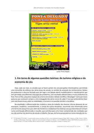 CADERNOS DE DIVULGAÇÃO DO CEHA
Cartaz: Ponta Delgada
1. Em torno de algumas questões teóricas: do turismo religioso e da
economia do céu
Hoje, cada vez mais, os estudos que se fazem partem de uma perspetiva interdisciplinar, permitindo
uma comunhão de esforços das várias áreas de estudo, no sentido da aclaração do conhecimento. Deixou
de predominar o discurso fechado para dar lugar a um debate aberto multidisciplinar e interdisciplinar que
tem permitido uma diferente colocação dos problemas, com resultados diferenciados e muito produtivos no
final. Para as ilhas, pequenos espaços do universo de estudo e debate científico a Nesologia25
clama por novas
posturas que conduzem sempre a uma conjugação dos vários ramos do saber. É isso que pretendemos fazer
com este breve ensaio sobre as mobilidades, o turismo e as questões do dom e da dádiva.
Na atualidade, a diferenciação dos modelos e áreas de trabalho das diversas ciências deixaram de ser
estanques; invadimos, constantemente, o campo de outras disciplinas, assumindo esta intromissão como
uma forma de avançarmos para além das fronteiras e estabelecermos diversas vias que desembocam sempre
numa contribuição diferenciada e inaudita, que contribui para uma maior compreensão das realidades que
nos são vizinhas nos domínios de estudo e trabalho. Daí que, de forma provocatória e numa intenção de mu-
25	 Cf. Henriques, E. B. (2007). A recém-criada comissão das ilhas da UGI e a sua conferência inaugural (Taipei, 2007). Finisterra, 42 (84); Vieira, A. (2010).
As Ilhas: da Nissologia à Nesologia. Anuário do Centro de Estudos de História do Atlântico, 2, 16-21; ESPÍNOLA, Paulo; CRAVIDÃO, Fernanda. 2014, A
ciência das ilhas e os estudos insulares: Breves reflexões sobre o contributo da geografia. Sociedade & Natureza, 26.3.
De romarias e arraiais no mundo insular
13
 