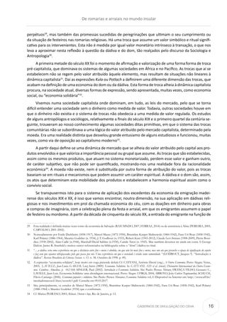 CADERNOS DE DIVULGAÇÃO DO CEHA
perpétuos29
, mas também das promessas sucedidas de peregrinações que ultimam o seu cumprimento ou
da situação de festeiros nas romarias religiosas. Há uma troca que assume um valor simbólico e ritual signifi-
cativo para os intervenientes. Esta não é medida por igual valor monetário intrínseco à transação, o que nos
leva a aproximar nesta reflexão à questão da dádiva e do dom, tão realçados pelo discurso da Sociologia e
Antropologia30
.
A primeira metade do século XX foi o momento de afirmação e valorização de uma forma forma de troca
pré-capitalista, que dominava os sistemas de algumas sociedades em África e no Pacífico. As trocas que aí se
estabelecem não se regem pelo valor atribuído àquele elemento, mas resultam de situações não lineares à
dinâmica capitalista31
. Daí as expressões Kula ou Potlach a definirem uma diferente dimensão das trocas, que
acabam na definição de uma economia do dom ou da dádiva. Esta forma de troca alheia à dinâmica capitalista
procura, na sociedade atual, diversas formas de expressão, sendo apresentada, muitas vezes, como economia
social, ou “economia solidária”32
.
Vivemos numa sociedade capitalista onde dominam, em tudo, as leis do mercado, pelo que se torna
difícil entender uma sociedade sem o dinheiro como medida de valor. Todavia, outras sociedades houve em
que o dinheiro não existia e o sistema de trocas não obedecia a uma medida de valor regulada. Os estudos
de alguns antropólogos e sociólogos, relativamente a finais do século XIX e o primeiro quartel da centúria se-
guinte, trouxeram ao nosso conhecimento algumas sociedades ditas primitivas, em que o sistema das trocas
comunitárias não se subordinava a uma lógica do valor atribuído pelo mercado capitalista, determinado pela
moeda. Era uma realidade distinta que desvelou grande entusiamo de alguns estudiosos e funcionou, muitas
vezes, como via de oposição ao capitalismo moderno33
.
A partir daqui define-se uma dinâmica de mercado que se alheia do valor atribuído pelo capital aos pro-
dutos envolvidos e que valoriza a importância pessoal ou grupal que assume. As trocas que são estabelecidas,
assim como os mesmos produtos, que atuam no sistema monetarizado, perdem esse valor e ganham outro,
de caráter subjetivo, que não pode ser quantificado, mostrando-nos uma realidade fora da racionalidade
económica34
. A moeda não existe, nem é substituída por outra forma de atribuição do valor, pois as trocas
baseiam-se em rituais e mecanismos que podem assumir um caráter espiritual. A dádiva e o dom são, assim,
os atos que determinam esta mobilidade dos produtos e estabelecem a harmonia espiritual assim como o
convívio social.
Se transpusermos isto para o sistema de aplicação dos excedentes da economia da emigração madei-
rense dos séculos XIX e XX, é isso que vamos encontrar, noutra dimensão, na sua aplicação em dádivas reli-
giosas e nos investimentos em prol da chamada economia do céu, com as doações em dinheiro para obras
e compras de imaginária, com a celebração plena da festa e arraial, em que os emigrantes assumem o papel
de festeiro ou mordomo. A partir da década de cinquenta do século XX, a entrada do emigrante na função de
29	 Esta realidade é definida muitas vezes como de economia de Salvação (RAIUMNDO, 2007, FERRAZ, 2014) ou de assistência à Alma (PEREIRA, 2005,
CARVALHO, 2001-2002).
30	 Nomeadamente por Emile Durkheim (1858-1917), Marcel Mauss (1872-1950), Branislaw Kasper Malinowski (1884-1942), Fanz Uri Boas (1858-1942),
Karl Polanyi (1886-1964), Maurice Godelier (n. 1934), J. T. Godbout (n. 1933), Robert Kurz (1943-2012), Claude Levi-Strauss (1908-2009), Pierre Bour-
dieu (1930-2002), Alain Caillé (n.1944), Marshall David Sahlins (n.1930), Camile Tarot (n. 1943). Mas também devemos ter ainda em conta A George
Dalton, James R. Stanfield e muitos outros referenciados na bibliografia sobre o “dom”/dádiva no final.
31	“…a dádiva seria uma experiência em que a distância entre fins e meios é abolida, em que não há mais fins e meios, mas um ato que preenche o espaço de significação do sujeito
e faz com que sejamos ultrapassados pelo que passa por nós. Uma experiência em que a sociedade é vivida como comunidade. “(GODBOUT, Jacques T.. “Introdução à
dádiva”. Revista Brasileira de Ciências Sociais. v. 13. n. 38. Outubro de 1998. p. 49).
32	 A expressão “economia solidária”, hoje muito em voga pretende definir Cf. CATTANI, Antônio David (org.). A Outra Economia. Porto Alegre: Veraz,
2003;  LAVILLE, Jean-Louis; GAIGER, Luiz Inácio (2009). Economia Solidária. In. CATTANI, A.D. et al. (coord.) Dicionário Internacional da Outra Econo-
mia. Coimbra: Almedina. p.  162-168; SINGER, Paul (2002). Introdução à Economia Solidária. São Paulo: Perseu Abram; FRANÇA FILHO, Genauto C.,
LAVILLE, Jean-Lois. Economia Solidária: uma abordagem internacional. Porto Alegre: UFRGS, 2004; ARROYO, João Carlos Tupinambá; SCHUCH,
Flávio Camargo (2006). Economia popular e solidária. São Paulo: Perseu Abramo; Economia Solidária vol, I. Disponível na Înternet em: http://www.uff.br/
incubadoraecosol/docs/ecosolv1.pdf. Consulta em 09.03.2017.
33	 São, principalmente, os estudos de Marcel Mauss (1872-1950), Branislaw Kasper Malinowski (1884-1942), Fanz Uri Boas (1858-1942), Karl Polanyi
(1886-1964) e Maurice Godelier (1934) que o confirmam.
34	 Cf. Mariza PEIRANO, 2003, Rituais. Ontem e hoje, Rio de Janeiro, p. 12.
De romarias e arraiais no mundo insular
16
 