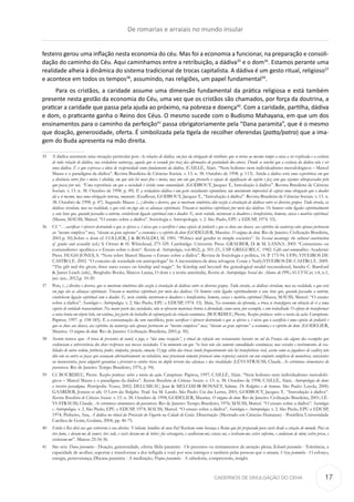 CADERNOS DE DIVULGAÇÃO DO CEHA
festeiro gerou uma inflação nesta economia do céu. Mas foi a economia a funcionar, na preparação e consoli-
dação do caminho do Céu. Aqui caminhamos entre a retribuição, a dádiva35
e o dom36
. Estamos perante uma
realidade alheia à dinâmica do sistema tradicional de trocas capitalista. A dádiva é um gesto ritual, religioso37
e acontece em todos os tempos38
, assumindo, nas religiões, um papel fundamental39
.
Para os cristãos, a caridade assume uma dimensão fundamental da prática religiosa e está também
presente nesta gestão da economia do Céu, uma vez que os cristãos são chamados, por força da doutrina, a
praticar a caridade que passa pela ajuda ao próximo, na pobreza e doença40
. Com a caridade, partilha, dádiva
e dom, o praticante ganha o Reino dos Céus. O mesmo sucede com o Budismo Mahayana, em que um dos
ensinamentos para o caminho da perfeição41
passa obrigatoriamente pela “Dana paramita”, que é o mesmo
que doação, generosidade, oferta. É simbolizada pela tigela de recolher oferendas (patta/patra) que a ima-
gem do Buda apresenta na mão direita.
35	 A dádiva assumem uma situação particular pois As relações de dádiva, em face da obrigação de retribuir, que se torna ao mesmo tempo a coisa a ser explicada e a essência
de toda relação de dádiva, sua verdadeira natureza, aquela que se esconde por traz das afirmações de gratuidade dos atores. Donde se conclui que a essência da dádiva não é ser
uma dádiva. É o que expressa a ideia de reciprocidade como fundamento da dádiva. (CAILLÉ, Alain. “Nem holismo nem individualismo metodológicos – Marcel
Mauss e o paradigma da dádiva”. Revista Brasileira de Ciências Sociais. v. 13. n. 38. Outubro de 1998. p. 113). Ainda a dádiva seria uma experiência em que
a distância entre fins e meios é abolida, em que não há mais fins e meios, mas um ato que preenche o espaço de significação do sujeito e faz com que sejamos ultrapassados pelo
que passa por nós. “Uma experiência em que a sociedade é vivida como comunidade. (GODBOUT, Jacques T., Introdução à dádiva”. Revista Brasileira de Ciências
Sociais. v. 13. n. 38. Outubro de 1998. p. 49). E a verdadeira dádiva é um gesto socialmente espontâneo, um movimento impossível de captar uma obrigação que o doador
dá a si mesmo, mas uma obrigação interna, imanente. (Godbout, GODBOUT, Jacques T., “Introdução à dádiva”. Revista Brasileira de Ciências Sociais. v. 13. n.
38. Outubro de 1998. p. 47). Segundo Mauss: (...) direitos e deveres, que se mostram simétricos dão vazão à circulação de dádivas entre os diversos grupos. Tudo circula, as
dádivas circulam, mas na realidade, o que está em jogo são as alianças espirituais. Trocam-se matérias espirituais por meio das dádivas. Os homens estão ligados espiritualmente
a seus bens que, quando passados a outrem, estabelecem ligação espiritual com o doador. E, neste sentido, misturam se doadores e beneficiários, homens, coisas e matéria espiritual.
(Mauss, MAUSS, Marcel. “O ensaio sobre a dádiva”. Sociologia e Antropologia. v. 2. São Paulo, EPU e EDUSP, 1974. 53).
36	 Cf. “…sacrificar é oferecer destruindo o que se oferece e, é nisso que o sacrifício é uma espécie de potlatch e que os dons aos deuses, aos espíritos da natureza não apenas pertencem
ao “mesmo complexo” mas, “elevam ao grau supremo” a economia e o espírito do dom (GODELIER, Maurice. O enigma do dom. Rio de Janeiro: Civilização Brasileira,
2001.p. 50).Sobre o dom cf. COLLIER, J & ROSALDO, M. 1981. “Politics and gender in simple societies”. In Sexual meanings: the cultural construction
of gender and sexuality (ed.) S. Ortner & H. Whitehead, 275-329. Cambridge: University Press. GRAEBER, D. & M. LANNA. 2005 “Comunismo ou
comunalismo: apolítica e o Ensaio sobre o dom“. Revista de Antropologia, vol.48(2), p. 501-23., USP. GREGORY, C. 1982. Gifts and commodities. Academic
Press. HUGH-JONES, S. “Nota sobre Marcel Mausse o Ensaio sobre a dádiva”. Revista de Sociologia e política, 14. P. 173-94. UFPr; VIVEIROS DE
CASTRO, E. 2002. “O conceito de sociedade em antropologia” In A inconstância da alma selvagem. Cosac e Naify;VIVEIROS DE CASTRO, E. 2009.
“The gift and the given; three nano essays on kinship and magic”. In: Kinship and beyond: the genealogical model reconsidered, Sandra C. Bamford
& James Leach (eds)., Berghahn Books; Marcos Lanna, O dom e a teoria ameríndia, Revista de Antropologia Social dos Alunos do PPGAS-UFSCar, v.4, n.1,
jan.-jun., 2012,p. 10-20.
37	Pois, (...) direitos e deveres, que se mostram simétricos dão vazão à circulação de dádivas entre os diversos grupos. Tudo circula, as dádivas circulam, mas na realidade, o que está
em jogo são as alianças espirituais. Trocam-se matérias espirituais por meio das dádivas. Os homens estão ligados espiritualmente a seus bens que, quando passados a outrem,
estabelecem ligação espiritual com o doador. E, neste sentido, misturam-se doadores e beneficiários, homens, coisas e matéria espiritual (Mauss, MAUSS, Marcel. “O ensaio
sobre a dádiva”. Sociologia e Antropologia. v. 2. São Paulo, EPU e EDUSP, 1974. 53). Mais, Na economia da oferenda, a troca se transfigura em oblação de si a uma
espécie de entidade transcendente. Na maior parte das sociedades, não se oferecem materiais brutos à divindade, como ouro, por exemplo, e sim trabalhado. O esforço de transformar
a coisa bruta em objeto belo, em estátua, faz parte do trabalho de eufemização da relação económica. (BOURDIEU, Pierre. Razões práticas: sobre a teoria da ação. Campinas:
Papirus, 1997. p. 158-185). É a consumação de um sacrifício, pois sacrificar é oferecer destruindo o que se oferece e, é nisso que o sacrifício é uma espécie de potlatch e
que os dons aos deuses, aos espíritos da natureza não apenas pertencem ao “mesmo complexo” mas, “elevam ao grau supremo” a economia e o espírito do dom. (GODELIER,
Maurice. O enigma do dom. Rio de Janeiro: Civilização Brasileira, 2001.p. 50).
38	 Assim temos que A troca de presentes de natal, o jogo, o “dar uma recepção”, o ritual da refeição nos restaurantes baratos no sul da França são alguns dos exemplos que
evidenciam a sobrevivência dos dons recíprocos nas nossas sociedades. Um momento em que “os bens não são somente comodidades econômicas, mas veículos e instrumentos de rea-
lidades de outra ordem, potência, poder, simpatia, posição, emoção. O jogo sábio das trocas (onde frequentemente não há transferência real, assim como os jogadores de xadrez não
dão um ao outro as peças que avançam alternativamente no tabuleiro, mas procuram somente provocar uma resposta) consiste em um conjunto complexo de manobras, conscientes
ou inconscientes, para adquirir garantias e prevenir-se contra riscos no duplo terreno das alianças e das rivalidades (LÉVI-STRAUSS, Claude. As estruturas elementares do
parentesco. Rio de Janeiro: Tempo Brasileiro, 1976, p. 94).
39	 Cf. BOURDIEU, Pierre. Razões práticas: sobre a teoria da ação. Campinas: Papirus, 1997; CAILLÉ, Alain. “Nem holismo nem individualismo metodoló-
gicos – Marcel Mauss e o paradigma da dádiva”. Revista Brasileira de Ciências Sociais. v. 13. n. 38. Outubro de 1998; CAILLÉ, Alain. Antropologia do dom:
o terceiro paradigma. Petrópolis: Vozes, 2002; DELUMEAU, Jean & MELCHIOR-BONNET, Sabine. De Religiões e de homens. São Paulo: Loyola, 2000;
GAARDER, Jostein et alii. O Livro das Religiões. Trad. Isa M. Lando. São Paulo: Cia das Letras, 2001; GODBOUT, Jacques T.. “Introdução à dádiva”.
Revista Brasileira de Ciências Sociais. v. 13. n. 38. Outubro de 1998; GODELIER, Maurice. O enigma do dom. Rio de Janeiro: Civilização Brasileira, 2001; LÉ-
VI-STRAUSS, Claude. As estruturas elementares do parentesco. Rio de Janeiro: Tempo Brasileiro, 1976; MAUSS, Marcel. “O ensaio sobre a dádiva”. Sociologia
e Antropologia. v. 2. São Paulo, EPU e EDUSP, 1974; MAUSS, Marcel. “O ensaio sobre a dádiva”. Sociologia e Antropologia. v. 2. São Paulo, EPU e EDUSP,
1974; Pinheiro, Ana, A dádiva no ritual da Procissão do Fogaréu na Cidade de Goiás. Dissertação (Mestrado em Ciências Humanas) - Pontifícia Universidade
Católica de Goiás, Goiânia, 2004, pp. 46-75.
40	 Então o Rei dirá aos que estiverem à sua direita: ‘Venham, benditos de meu Pai! Recebam como herança o Reino que foi preparado para vocês desde a criação do mundo. Pois eu
tive fome, e deram-me de comer; tive sede, e vocês deram-me de beber; fui estrangeiro, e acolheram-me; estava nu, e vestiram-me; estive enfermo, e cuidaram de mim; estive preso, e
visitaram-me”. Mateus 25:34-36.
41	 São seis: Dana paramita - Doação, generosidade, oferta; Shila paramita - Os preceitos ou treinamentos da atenção plena; Kshanti paramita - Tolerância, a
capacidade de acolher, suportar e transformar a dor infligida a você por seus inimigos e também pelas pessoas que o amam; Virya pammita - O esforço,
energia, perseverança; Dhyana paramita - A meditação; Prajna paramita - A sabedoria, compreensão, insight.
De romarias e arraiais no mundo insular
17
 