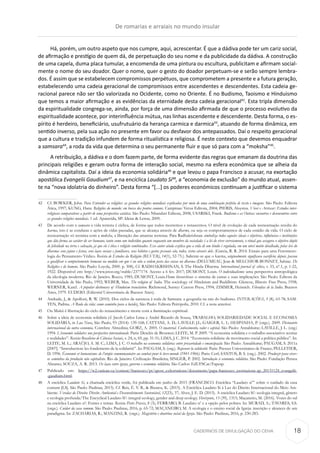 CADERNOS DE DIVULGAÇÃO DO CEHA
Há, porém, um outro aspeto que nos cumpre, aqui, acrescentar. É que a dádiva pode ter um cariz social,
de afirmação e prestígio de quem dá, de perpetuação do seu nome e da publicidade da dádiva. A construção
de uma capela, duma placa tumular, a encomenda de uma pintura ou escultura, publicitam e afirmam social-
mente o nome do seu doador. Quer o nome, quer o gesto do doador perpetuam-se e serão sempre lembra-
dos. É assim que se estabelecem compromissos perpétuos, que comprometem a presente e a futura geração,
estabelecendo uma cadeia geracional de compromissos entre ascendentes e descendentes. Esta cadeia ge-
racional parece não ser tão valorizada no Ocidente, como no Oriente. É no Budismo, Taoismo e Hinduismo
que temos a maior afirmação e as evidências da eternidade desta cadeia geracional42
. Esta tripla dimensão
da espiritualidade congrega-se, ainda, por força de uma dimensão afirmada de que o processo evolutivo da
espiritualidade acontece, por interinfluência mútua, nas linhas ascendente e descendente. Desta forma, o es-
pírito é herdeiro, beneficiário, usufrutuário da herança carmica e darmica43
, atuando de forma dinâmica, em
sentido inverso, pela sua ação no presente em favor ou desfavor dos antepassados. Daí o respeito geracional
que a cultura e tradição infundem de forma ritualística e religiosa. É neste contexto que devemos enquadrar
a samsara44
, a roda da vida que determina o seu permanente fluir e que só para com a “moksha”45
.
A retribuição, a dádiva e o dom fazem parte, de forma evidente das regras que emanam da doutrina das
principais religiões e geram outra forma de interação social, mesmo na esfera económica que se alheia da
dinâmica capitalista. Daí a ideia da economia solidária46
e que levou o papa Francisco a acusar, na exortação
apostólica Evangelii Gaudium47
, e na encíclica Laudato Sí48
, a “economia de exclusão” do mundo atual, assen-
te na “nova idolatria do dinheiro”. Desta forma “[...] os poderes económicos continuam a justificar o sistema
42	 Cf. BOWKER, John. Para Entender as religiões: as grandes religiões mundiais explicadas por meio de uma combinação perfeita de texto e imagens. São Paulo: Editora
Ática, 1997; KUNG, Hans. Religiões do mundo: em busca dos pontos comuns. Campinas: Verus Editora, 2004; PIERIS, Aloysius. Viver e Arriscar: Estudos inter-
religiosos comparativos a partir de uma perspectiva asiática. São Paulo: Nhanduti Editora, 2008; USARSKI, Frank. Budismo e as Outras: encontros e desencontros entre
as grandes religiões mundiais. 1 ed. Aparecida, SP: Ideias & Letras, 2009.
43	 De acordo com a samsara a vida terrena é cíclica, de forma que todos morremos e renascemos. O nível de evolução de cada reencarnação resulta do
karma, isto é as condutas e ações de vidas passadas, que se alcança através de dharms, ou seja os comportamentos de cada estádio da vida. O ciclo de
reencarnação só termina com a moksha, a liberação das amarras terrenas. Para Radhakrishnan simboliza todos aqueles ideais e objetivos, influências e instituições
que dão forma ao caráter do ser humano, tanto como um indivíduo quanto enquanto um membro da sociedade; é a lei do viver corretamente, o ritual que assegura o objetivo duplo
de felicidade na terra e salvação, já que ele é ética e religião combinados. Esse autor ainda explica que a vida de um hindu é regulada, em um nível muito detalhado, pelas leis do
dharma: seus jejuns e festas, seus laços sociais e familiares, seus hábitos e gostos pessoais são, todos, vistos através dele. (Garcia, R. R. 2014. Ensaio para uma Fenomeno-
logia do Pensamento Védico. Revista de Estudos da Religião (REVER), 14(1), 52-75.). Saliente-se que o karma, originalmente significava sacrifício; depois, passou
a qualificar o comportamento humano na medida em que é ou não a ordem justa das coisas ou dharma (DELUMEAU, Jean & MELCHIOR-BONNET, Sabine. De
Religiões e de homens. São Paulo: Loyola, 2000. p. 308), Cf. RADHAKRISHNAN, S. The Hindu Dharma. International journal of ethics, v. 33, nº.1, p. 1-22,
1922. Disponível em: http://www.jstor.org/stable/2377174. Acesso a 6 fev. 2017; DUMONT, Louis. O individualismo: uma perspectiva antropológica
da ideologia moderna. Rio de Janeiro. Rocco, 1985; DUMONT, Louis.Homo hierarchicus: o sistema de castas e suas implicações. São Paulo: Editora da
Universidade de São Paulo, 1992; WEBER, Max. The religion of India. The sociology of Hinduism and Buddhism. Glencoe, Illinois: Free Press, 1958;
WERNER, Karel. A popular dictionary of Hinduism translation. Richmond, Surrey: Curzon Press, 1994; ZIMMER, Heinrich. Filosofías de la India. Buenos
Aires, 1979. EUDEBA (Editorial Universitaria de Buenos Aires).
44	 Andrade, J., & Apolloni, R. W. (2010). Dos ciclos da natureza à roda de Samsara: a geografia na raiz do budismo. INTERAÇÕES, 5 (8), 63-78; SAM-
TEN, Padma. A Roda da vida: como caminho para a lucidez. São Paulo: Editora Peirópolis, 2010. Cf. a nota anterior.
45	 Ou Mukti é libertação do ciclo do renascimento e morte com a iluminação espiritual.
46	 Sobre a ideia de economia solidária cf. Jacob Carlos Lima e André Ricardo de Souza, TRABALHO, SOLIDARIEDADE SOCIAL E ECONOMIA
SOLIDÁRIA, in Lua Nova, São Paulo, 93 (2014): 139-168; CATTANI, A. D.; LAVILLE J.L; GAIGER, L. I.; HESPANHA, P. (orgs.). 2009. Dicionário
internacional da outra economia. Coimbra: Almedina; GORZ, A. 2005. O imaterial. Conhecimento, valor e capital. São Paulo: Annablume; LAVILLE, J. L. (org.)
1994. L’économie solidaire: une perspective internationale. Paris: Desclée de Brouwer; LEITE, M. P. 2009. “A economia solidária e o trabalho associativo: teorias
e realidades”. Revista Brasileira de Ciências Sociais, v. 24, n, 69, pp. 31-51; LIMA, J. C. 2014. “Economia solidária: de movimento social a política pública”. In:
LEITE, M. L.; ARAÚJO, A. M. C.; LIMA, J. C. O trabalho na economia solidária: entre precariedade e emancipação. São Paulo: Annablume; PAUGAM, S. 2011a
[2007]. “Introduction: les fondements de la solidarité”. In: PAUGAM, S. (org.). Repenser la solidarité. Paris: Presses Universitaires de France; PELLETIER,
D. 1996. Économie et humanisme: de l’utopie communautaire au combat pour le tiers-monde (1941-1966). Paris: Cerf; SANTOS, B. S. (org.). 2002. Produzir para viver:
os caminhos da produção não capitalista. Rio de Janeiro: Civilização Brasileira; SINGER, P. 2002. Introdução à economia solidária. São Paulo: Fundação Perseu
Abramo; SOUZA, A. R. 2013. Os laços entre igreja, governo e economia solidária. São Carlos: EdUFSCar/Fapesp.
47	 Publicado em: https://w2.vatican.va/content/francesco/pt/apost_exhortations/documents/papa-francesco_esortazione-ap_20131124_evangelii-
-gaudium.html.
48	 A encíclica Laudato Si, a chamada encíclica verde, foi publicada em junho de 2015 (FRANCISCO. Encíclica “Laudato si’” sobre o cuidado da casa
comum [LS]. São Paulo: Paulinas, 2015). Cf. Reis, É. V. B., & Bizawu, K. (2015). A Encíclica Laudato Si à Luz do Direito Internacional do Meio Am-
biente. Veredas do Direito: Direito Ambiental e Desenvolvimento Sustentável, 12(23), 37; Alves, J. E. D. (2015). A encíclica Laudato Si’: ecologia integral, gênero
e ecologia profunda/The Encyclical Laudato Si’: integral ecology, gender and deep ecology. Horizonte, 13 (39), 1315; Maçaneiro, M. (2016). Vozes do sul
na encíclica Laudato si’: Fontes e temas. Revista Pistis Praxis, 8 (3); FERRARO, B. Laudato si’ e a opção pelos pobres. In: MURAD, A.; TAVARES, S.S.
(orgs.). Cuidar da casa comum. São Paulo: Paulinas, 2016, p. 65-72; MAÇANEIRO, M. A ecologia e o ensino social da Igreja: inscrição e alcances de um
paradigma. In: ZACHARIAS, R.; MANZINI, R. (orgs.). Magistério e doutrina social da Igreja. São Paulo: Paulinas, 2016, p. 230-283.
De romarias e arraiais no mundo insular
18
 