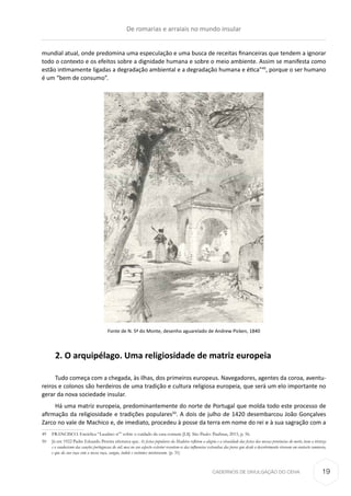 CADERNOS DE DIVULGAÇÃO DO CEHA
mundial atual, onde predomina uma especulação e uma busca de receitas financeiras que tendem a ignorar
todo o contexto e os efeitos sobre a dignidade humana e sobre o meio ambiente. Assim se manifesta como
estão intimamente ligadas a degradação ambiental e a degradação humana e ética”49
, porque o ser humano
é um “bem de consumo”.
Fonte de N. Sª do Monte, desenho aguarelado de Andrew Picken, 1840
2. O arquipélago. Uma religiosidade de matriz europeia
Tudo começa com a chegada, às ilhas, dos primeiros europeus. Navegadores, agentes da coroa, aventu-
reiros e colonos são herdeiros de uma tradição e cultura religiosa europeia, que será um elo importante no
gerar da nova sociedade insular.
Há uma matriz europeia, predominantemente do norte de Portugal que molda todo este processo de
afirmação da religiosidade e tradições populares50
. A dois de julho de 1420 desembarcou João Gonçalves
Zarco no vale de Machico e, de imediato, procedeu à posse da terra em nome do rei e à sua sagração com a
49	 FRANCISCO. Encíclica “Laudato si’” sobre o cuidado da casa comum [LS]. São Paulo: Paulinas, 2015, p. 56.
50	 Já em 1922 Padre Eduardo Pereira afirmava que As festas populares da Madeira refletem a alegria e a vivacidade das festas das nossas provincias do norte; teem a tristeza
e o saudosismo das canções portuguesas do sul; mas no seu aspecto exterior resentem-se das influencias extranhas dos povos que desde o descobrimento viveram em eontacto comnosco,
e que da sua raça com a nossa raça, sangue, indole e costumes misturaram. (p. 31)
De romarias e arraiais no mundo insular
19
 