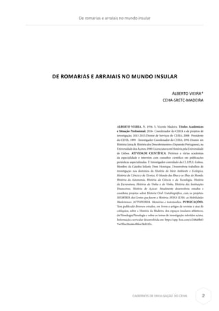 CADERNOS DE DIVULGAÇÃO DO CEHA
DE ROMARIAS E ARRAIAIS NO MUNDO INSULAR
ALBERTO VIEIRA*
CEHA-SRETC-MADEIRA
De romarias e arraiais no mundo insular
2
ALBERTO VIEIRA. N. 1956. S. Vicente Madeira. Títulos Académicos
e Situação Profissional: 2016- Coordenador do CEHA e de projetos de
investigação; 2013-2015:Diretor de Serviços do CEHA; 2008- Presidente
do CEHA, 1999 - Investigador Coordenador do CEHA; 1991-Doutor em
História (área de História dos Descobrimentos e Expansão Portuguesa), na
UniversidadedosAçores;1980.LicenciaturaemHistóriapelaUniversidade
de Lisboa. ATIVIDADE CIENTÍFICA. Pertence a várias academias
da especialidade e intervém com consultor científico em publicações
periódicas especializadas. É Investigador-convidado do CLEPUL-Lisboa.
Membro da Catedra Infante Dom Henrique. Desenvolveu trabalhos de
investigação nos domínios da História do Meio Ambiente e Ecológica,
História da Ciência e da Técnica, O Mundo das Ilhas e as Ilhas do Mundo,
História da Autonomia, História da Ciência e da Tecnologia, História
da Escravatura, História da Vinha e do Vinho, História das Instituições
Financeiras, História do Açúcar. Atualmente desenvolveu estudos e
coordena projetos sobre Historia Oral /Autobiográfica, com os projetos:
MEMÓRIA das Gentes que fazem a História; NONA ILHA- as Mobilidades
Madeirenses; AUTONOMIA. Memórias e testemunhos. PUBLICAÇÕES.
Tem publicado diversos estudos, em livros e artigos de revistas e atas de
colóquios, sobre a História da Madeira, dos espaços insulares atlânticos,
da Nissologia/Nesologia e sobre os temas de investigação referidos acima.
Informação curricular desenvolvida em: https://app. box.com/s/248a0h63
7wi5llm26o66o9bbw2kd182z.
 