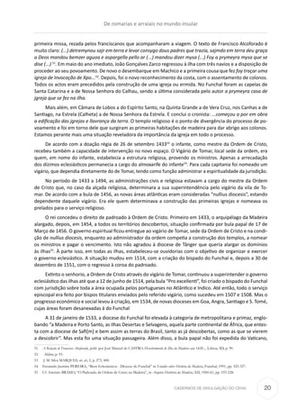 CADERNOS DE DIVULGAÇÃO DO CEHA
primeira missa, rezada pelos franciscanos que acompanharam a viagem. O texto de Francisco Alcoforado é
muito claro: (...) detremynou sajr em terra e levar consygo dous padres que trazia, sajmdo em terra deu graça
a Deos mandou bemzer aguoa e aspargella pello ar (...) mandou dizer mysa (...) Foy a prymeyra mysa que se
dise (...) 51
. Em maio do ano imediato, João Gonçalves Zarco regressou à ilha com três navios e a disposição de
proceder ao seu povoamento. De novo o desembarque em Machico e a primeira cousa que fez foy traçar uma
igreja de Invocação de Xpo...52
. Depois, foi o novo reconhecimento da costa, com o assentamento de colonos.
Todos os actos eram precedidos pela construção de uma igreja ou ermida. No Funchal foram as capelas de
Santa Catarina e a de Nossa Senhora do Calhau, sendo a última considerada pelo autor a prymeyra casa de
jgreja que se fez na ilha.
Mais além, em Câmara de Lobos a do Espírito Santo, na Quinta Grande a de Vera Cruz, nos Canhas a de
Santiago, na Estrela (Calheta) a de Nossa Senhora da Estrela. E conclui o cronista: ...começou a por em obra
a edificação das jgrejas e llavrança da terra. O templo religioso é o ponto de divergência do processo de po-
voamento e foi em torno dele que surgiram as primeiras habitações de madeira para dar abrigo aos colonos.
Estamos perante mais uma situação reveladora da importância da igreja em todo o processo.
De acordo com a doação régia de 26 de setembro 143353
o infante, como mestre da Ordem de Cristo,
recebeu também a capacidade de intervenção no novo espaço. O Vigário de Tomar, local sede da ordem, era
quem, em nome do infante, estabelecia a estrutura religiosa, provendo os ministros. Apenas a arrecadação
dos dízimos eclesiásticos permanecia a cargo do almoxarife do infante54
. Para cada capitania foi nomeado um
vigário, que dependia diretamente do de Tomar, tendo como função administrar a espiritualidade da jurisdição.
No período de 1433 a 1494, as administrações civis e religio­sa estavam a cargo do mestre da Ordem
de Cristo que, no caso da alçada religiosa, determinara a sua superintendên­cia pelo vigário da vila de To-
mar. De acordo com a bula de 1456, as novas áreas atlânt­icas eram consideradas “nullius diocesis”, estando
dependen­te da­quele vigário. Era ele quem determinava a construção das primei­ras igrejas e nomeava os
prelados para o serviço religioso.
O rei concedeu o direito de padroado à Ordem de Cristo. Primeiro em 1433, o arquipélago da Madeira
alargado, depois, em 1454, a todos os territórios descobertos, situação confirmada por bula papal de 17 de
Março de 1456. O governo espiritual ficou entregue ao vigário de Tomar, sede da Ordem de Cristo e na condi-
ção de nullius dioce­sis, enquanto ao administrador da ordem competia a construção dos templos, a nomear
os ministros e pagar o vencimento. Isto não agradou à diocese de Tânger que queria alargar os domínios
às ilhas55
. À parte isso, em todas as ilhas, estabeleceu-se ouvido­rias com o obje­tivo de organizar e exercer
o governo eclesiástico. A situação mudou em 1514, com a criação do bispado do Funchal e, depois a 30 de
dezem­bro de 1551, com o regresso à coroa do padroado.
Extinto o senhorio, a Ordem de Cristo através do vigário de Tomar, continuou a superintender o governo
eclesiástico das ilhas até que a 12 de junho de 1514, pela bula “Pro excellenti”, foi criado o bispado do Funchal
com jurisdição sobre toda a área ocu­pada pelos portugueses no Atlântico e Indico. Até então, todo o serviço
episcopal era feito por bispos titulares envia­dos pelo referido vigário, como sucedeu em 1507 e 1508. Mas o
pro­gresso económico e social levou à criação, em 1534, de novas dioce­­­ses em Goa, Angra, Santia­go e S. Tomé,
cujas áreas foram desane­xadas à do Funchal
A 31 de janeiro de 1533, a diocese do Funchal foi elevada à categoria de metropolitana e primaz, englo­
bando “a Ma­deira e Porto Santo, as ilhas Desertas e Selva­gens, aquela parte continental de África, que entes-
ta com a diocese de Safi[m] e bem assim as terras do Brasil, tanto as já descober­tas, como as que se vierem
a descobrir”. Mas esta foi uma situação passageira. Além disso, a bula papal não foi expedida do Vaticano,
51	 A Relação de Francisco Alcoforado, publ. por José Manuel de CASTRO, Descobrimento de Ilha da Madeira ano 1420..., Lisboa, SD, p. 90.
52	 Ibidem, p. 93.
53	 J. M. Silva MARQUES, ob. cit., I, p. 273, 400.
54	 Fernando Jasmins PEREIRA, “Bens Eclesiásticos - Diocese do Funchal” in Estudos sobre História da Madeira, Funchal, 1991, pp. 325-327.
55	 Cf. António BRÁSIO, “O Padroado da Ordem de Cristo na Madeira”, in Arquivo Histórico da Madeira, XII, 1960-61, pp. 193-228.
De romarias e arraiais no mundo insular
20
 