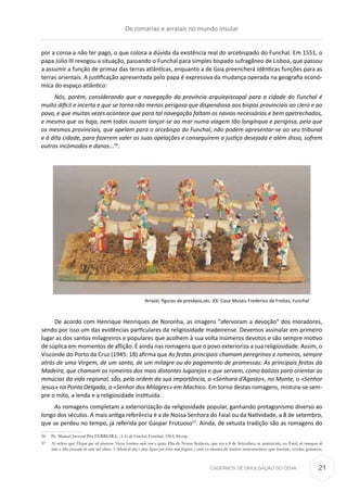 CADERNOS DE DIVULGAÇÃO DO CEHA
por a coroa a não ter pago, o que coloca a dúvida da existência real do arcebispado do Funchal. Em 1551, o
papa Júlio III revogou a situação, passando o Funchal para simples bispado sufra­gâ­neo de Lisboa, que passou
a assumir a função de primaz das terras atlânticas, enquanto a de Goa preencherá idênticas funções para as
terras orien­tais. A justificação apresentada pelo papa é expressiva da mudança operada na geografia econó-
mica do espaço atlântico:
Nós, porém, considerando que a navegação da província arquiepiscopal para a cidade do Funchal é
muito difícil e incerta e que se torna não menos perigosa que dispendiosa aos bispos provinciais ao clero e ao
povo, e que muitas vezes acontece que para tal navegação faltam os navios necessários e bem apetrechados,
e mesmo que os haja, nem todos ousam lançar-se ao mar numa viagem tão longínqua e perigosa, pelo que
os mesmos provinciais, que apelam para o arcebispo do Funchal, não podem apresentar-se ao seu tribunal
e à dita cidade, para fazerem valer as suas apelações e conseguirem a justiça desejada e além disso, sofrem
outros incómodos e danos...56
.
Arraial, figuras de presépio,séc. XX. Casa-Museu Frederico de Freitas, Funchal
De acordo com Henrique Henriques de Noronha, as imagens “afervoram a devoção” dos moradores,
sendo por isso um das evidências particulares da religiosidade madeirense. Devemos assinalar em primeiro
lugar as dos santos milagreiros e populares que acolhem à sua volta inúmeros devotos e são sempre motivo
de súplica em momentos de aflição. É ainda nas romagens que o povo exterioriza a sua religiosidade. Assim, o
Visconde do Porto da Cruz (1945: 18) afirma que As festas principais chamam peregrinos e romeiros, sempre
atrás de uma Virgem, de um santo, de um milagre ou do pagamento de promessas: As principais festas da
Madeira, que chamam os romeiros dos mais distantes lugarejos e que servem, como balizas para orientar as
minúcias da vida regional, são, pela ordem da sua importância, a «Senhora d’Agosto», no Monte, o «Senhor
Jesus» na Ponta Delgada, o «Senhor dos Milagres» em Machico. Em torno destas romagens, mistura-se sem-
pre o mito, a lenda e a religiosidade instituída.
As romagens completam a exteriorização da religiosidade popular, ganhando protagonismo diverso ao
longo dos séculos. A mais antiga referência é a de Nossa Senhora do Faial ou da Natividade, a 8 de setembro,
que se perdeu no tempo, já referida por Gaspar Frutuoso57
. Ainda, de vetusta tradição são as romagens do
56	 Pe. Manuel Juvenal Pita FERREIRA, A Sé do Funchal, Funchal, 1963, 84.rep
57	 Aí refere que Dizem que ali apareceu Nossa Senhora onde tem a igreja. Dia de Nossa Senhora, que era a 8 de Setembro, se ajuntavam, no Faial, de romagem de
toda a Ilha passante de outo mil almas. Vinham de dez e doze léguas por terra mui fragosa; e entre ca musica de muitos instrumentos: que traziam, «violas, guitarras,
De romarias e arraiais no mundo insular
21
 