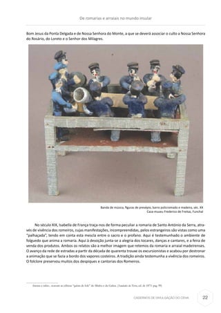 CADERNOS DE DIVULGAÇÃO DO CEHA
Bom Jesus da Ponta Delgada e de Nossa Senhora do Monte, a que se deverá associar o culto a Nossa Senhora
do Rosário, do Loreto e o Senhor dos Milagres.
Banda de música, figuras de presépio, barro policromado e madeira, séc. XX
Casa-museu Frederico de Freitas, Funchal
No século XIX, Isabella de França traça-nos de forma peculiar a romaria de Santo António da Serra, atra-
vés de vivência dos romeiros, cujas manifestações, incompreendidas, pelos estrangeiros são vistas como uma
“palhaçada”, tendo em conta esta mescla entre o sacro e o profano. Aqui é testemunhado o ambiente de
folguedo que anima a romaria. Aqui à devoção junta-se a alegria dos tocares, danças e cantares, e a feira de
venda dos produtos. Ambos os relatos são a melhor imagem que retemos da romaria e arraial madeirenses.
O avanço da rede de estradas a partir da década de quarenta trouxe os excursionistas e acabou por destronar
a animação que se fazia a bordo dos vapores costeiros. A tradição ainda testemunha a vivência dos romeiros.
O folclore preservou muitos dos despiques e cantorias dos Romeiros.
frautas e rabis:.. soavam as célticas “gaitas de fole” do Minho e da Galiza. (Saudades da Terra, ed. de 1873. pag. 99)
De romarias e arraiais no mundo insular
22
 
