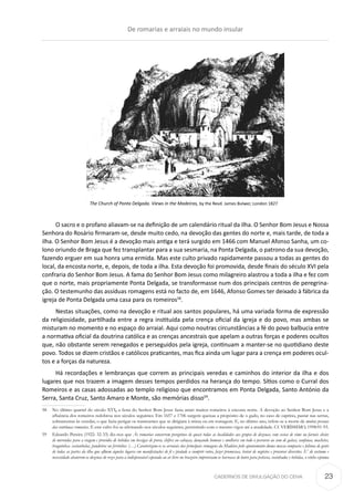 CADERNOS DE DIVULGAÇÃO DO CEHA
The Church of Ponta Delgada. Views in the Madeiras, by the Revd. James Bulwer, London 1827
O sacro e o profano aliavam-se na definição de um calendário ritual da ilha. O Senhor Bom Jesus e Nossa
Senhora do Rosário firmaram-se, desde muito cedo, na devoção das gentes do norte e, mais tarde, de toda a
ilha. O Senhor Bom Jesus é a devoção mais antiga e terá surgido em 1466 com Manuel Afonso Sanha, um co-
lono oriundo de Braga que fez transplantar para a sua sesmaria, na Ponta Delgada, o patrono da sua devoção,
fazendo erguer em sua honra uma ermida. Mas este culto privado rapidamente passou a todas as gentes do
local, da encosta norte, e, depois, de toda a ilha. Esta devoção foi promovida, desde finais do século XVI pela
confraria do Senhor Bom Jesus. A fama do Senhor Bom Jesus como milagreiro alastrou a toda a ilha e fez com
que o norte, mais propriamente Ponta Delgada, se transformasse num dos principais centros de peregrina-
ção. O testemunho das assíduas romagens está no facto de, em 1646, Afonso Gomes ter deixado à fábrica da
igreja de Ponta Delgada uma casa para os romeiros58
.
Nestas situações, como na devoção e ritual aos santos populares, há uma variada forma de expressão
da religiosidade, partilhada entre a regra instituída pela crença oficial da igreja e do povo, mas ambas se
misturam no momento e no espaço do arraial. Aqui como noutras circunstâncias a fé do povo balbucia entre
a normativa oficial da doutrina católica e as crenças ancestrais que apelam a outras forças e poderes ocultos
que, não obstante serem renegados e perseguidos pela igreja, continuam a manter-se no quotidiano deste
povo. Todos se dizem cristãos e católicos praticantes, mas fica ainda um lugar para a crença em poderes ocul-
tos e a forças da natureza.
Há recordações e lembranças que correm as principais veredas e caminhos do interior da ilha e dos
lugares que nos trazem a imagem desses tempos perdidos na herança do tempo. Sítios como o Curral dos
Romeiros e as casas adossadas ao templo religioso que encontramos em Ponta Delgada, Santo António da
Serra, Santa Cruz, Santo Amaro e Monte, são memórias disso59
.
58	 No último quartel do século XVI, a festa do Senhor Bom Jesus fazia atrair muitos romeiros à encosta norte. A devoção ao Senhor Bom Jesus e a
afluência dos romeiros redobrou nos séculos seguintes. Em 1657 e 1706 surgem queixas a propósito de o gado, no caso de caprino, pastar nas serras,
sobranceiras às veredas, o que fazia perigar os transeuntes que se dirigiam à missa ou em romagem. E, no último ano, refere-se a morte de muitas pessoas
das contínuas romarias. E este culto foi-se afirmando nos séculos seguintes, persistindo com o mesmo vigor até a atualidade. Cf. VERÍSSIMO, 1998:91-93.
59	 Eduardo Pereira (1922: 32-33) diz-nos que Às romarias concorrem peregrinos de quasi todas as localidades aos grupos de dezenas, com cestas de vime ou farneis cheios
de merendas para a viagem e providos de bebidas em bexigas de porco, chifres ou cabaças, dançando homens e mulheres em todo o percurso ao som de gaitas, sanfonas, machetes,
braguinhas. castanholas, pandeiros ou ferrinhos. (…) Caraterizam-se os arraiais das principais romagens da Madeira pelo ajuntamento duma massa compacta e foliona de gente
de todas as partes da ilha que afluem áqueles logares em manifestações de fé e piedade a cumprir votos, fazer promessas, tratar de negócios e procurar diversões. E’ de costume e
necessidade abaterem-se dezenas de rezes para a indispensável espetada ao ar livre no brazeiro improvisam-se barracas de louro para petiscos, cosinhados e bebidas, o vinho espuma
De romarias e arraiais no mundo insular
23
 