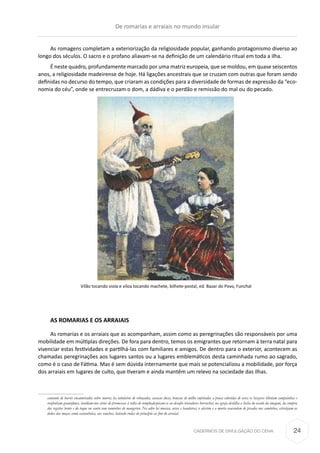 CADERNOS DE DIVULGAÇÃO DO CEHA
As romagens completam a exteriorização da religiosidade popular, ganhando protagonismo diverso ao
longo dos séculos. O sacro e o profano aliavam-se na definição de um calendário ritual em toda a ilha.
É neste quadro, profundamente marcado por uma matriz europeia, que se moldou, em quase seiscentos
anos, a religiosidade madeirense de hoje. Há ligações ancestrais que se cruzam com outras que foram sendo
definidas no decurso do tempo, que criaram as condições para a diversidade de formas de expressão da “eco-
nomia do céu”, onde se entrecruzam o dom, a dádiva e o perdão e remissão do mal ou do pecado.
Vilão tocando viola e viloa tocando machete, bilhete-postal, ed. Bazar do Povo, Funchal
AS ROMARIAS E OS ARRAIAIS
As romarias e os arraiais que as acompanham, assim como as peregrinações são responsáveis por uma
mobilidade em múltiplas direções. De fora para dentro, temos os emigrantes que retornam à terra natal para
vivenciar estas festividades e partilhá-las com familiares e amigos. De dentro para o exterior, acontecem as
chamadas peregrinações aos lugares santos ou a lugares emblemáticos desta caminhada rumo ao sagrado,
como é o caso de Fátima. Mas é sem dúvida internamente que mais se potencializou a mobilidade, por força
dos arraiais em lugares de culto, que tiveram e ainda mantêm um relevo na sociedade das ilhas.
cantante de barris encanteirados sobre muros; ha taboleiros de rebuçados, cavacas doces, bonecas de milho enfeitadas a penas coloridas de aves; os bazares tilintam campainhas e
ronfenham gramofones, insidiam-nos eirios de promessas á volta do templo;despicam-se ao desafio trovadores borrachos; na egreja destilha a bicha do osculo da imagem, da compra
dos registos bento e do toque no santo com raminhos de mangerico. No adro há musica, arcos e bandeiras; o alecrim e a murta reacendem de pisados nos caminhos, estralejam os
dedos das moças como castanholas, aos ranchos, batendo rodas do principio ao fim do arraial.
De romarias e arraiais no mundo insular
24
 
